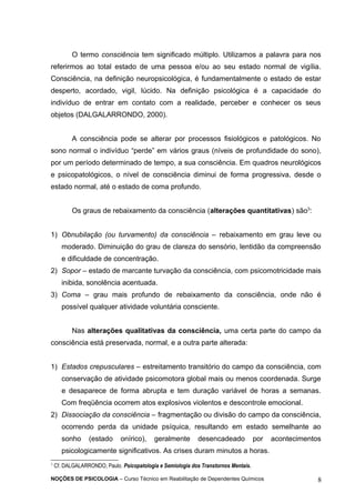 O termo consciência tem significado múltiplo. Utilizamos a palavra para nos 
referirmos ao total estado de uma pessoa e/ou ao seu estado normal de vigília. 
Consciência, na definição neuropsicológica, é fundamentalmente o estado de estar 
desperto, acordado, vigil, lúcido. Na definição psicológica é a capacidade do 
indivíduo de entrar em contato com a realidade, perceber e conhecer os seus 
objetos (DALGALARRONDO, 2000). 
A consciência pode se alterar por processos fisiológicos e patológicos. No 
sono normal o indivíduo “perde” em vários graus (níveis de profundidade do sono), 
por um período determinado de tempo, a sua consciência. Em quadros neurológicos 
e psicopatológicos, o nível de consciência diminui de forma progressiva, desde o 
estado normal, até o estado de coma profundo. 
Os graus de rebaixamento da consciência (alterações quantitativas) são3: 
1) Obnubilação (ou turvamento) da consciência – rebaixamento em grau leve ou 
moderado. Diminuição do grau de clareza do sensório, lentidão da compreensão 
e dificuldade de concentração. 
2) Sopor – estado de marcante turvação da consciência, com psicomotricidade mais 
inibida, sonolência acentuada. 
3) Coma – grau mais profundo de rebaixamento da consciência, onde não é 
possível qualquer atividade voluntária consciente. 
Nas alterações qualitativas da consciência, uma certa parte do campo da 
consciência está preservada, normal, e a outra parte alterada: 
1) Estados crepusculares – estreitamento transitório do campo da consciência, com 
conservação de atividade psicomotora global mais ou menos coordenada. Surge 
e desaparece de forma abrupta e tem duração variável de horas a semanas. 
Com freqüência ocorrem atos explosivos violentos e descontrole emocional. 
2) Dissociação da consciência – fragmentação ou divisão do campo da consciência, 
ocorrendo perda da unidade psíquica, resultando em estado semelhante ao 
sonho (estado onírico), geralmente desencadeado por acontecimentos 
psicologicamente significativos. As crises duram minutos a horas. 
3 Cf. DALGALARRONDO, Paulo. Psicopatologia e Semiologia dos Transtornos Mentais. 
NOÇÕES DE PSICOLOGIA – Curso Técnico em Reabilitação de Dependentes Químicos 8 
 
