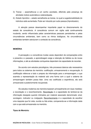 3) Transe – assemelha-se a um sonho acordado, diferindo pela presença de 
atividade motora automática e estereotipada. 
4) Estado hipnótico – estado semelhante ao transe, no qual a sugestionabilidade do 
indivíduo está aumentada. Pode ser induzido por outra pessoa (hipnotizador). 
A atenção parece desempenhar importante papel no direcionamento do 
estado de consciência. A consciência comum em vigília está continuamente 
mudando, sendo influenciada pelas características pessoais persistentes e pelas 
circunstâncias ambientais, bem como os ritmos biológicos. As circunstâncias 
ambientais também estruturam o conteúdo da consciência. 
MEMÓRIA 
A percepção e a consciência muitas vezes dependem de comparações entre 
o presente e o passado, a aprendizagem exige a retenção de hábitos ou de novas 
informações, e até as atividades corriqueiras dependem da capacidade de recordar. 
De acordo com estudos psicológicos, três processos básicos são necessários 
para todos os sistemas de memória: codificação, armazenamento e recuperação. A 
codificação refere-se a todo o preparo de informação para a armazenagem, o que 
acarreta a representação do material sob uma forma com a qual o sistema de 
armazenagem também possa lidar. Uma vez codificada a experiência, ela será 
armazenada e posteriormente recuperada. 
Os estudos modernos da memória baseiam principalmente em duas medidas: 
a recordação e o reconhecimento. Recordação é a capacidade de lembrar-se da 
informação desejada quando intimados por material associado denominado sinal, 
sondagem, indicador ou instigação. Reconhecimento é a capacidade de escolher 
uma resposta que foi vista, ouvida ou lida antes, comparando-se a informação dada 
com a que está armazenada na memória. 
Tipos de Memória: 
NOÇÕES DE PSICOLOGIA – Curso Técnico em Reabilitação de Dependentes Químicos 9 
 