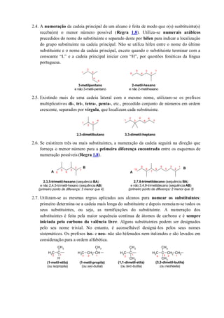 2.4. A numeração da cadeia principal de um alcano é feita de modo que o(s) susbtituinte(s)
receba(m) o menor número possível (Regra 1.8). Utiliza-se numerais arábicos
precedidos do nome do substituinte e separado deste por hífen para indicar a localização
do grupo substituinte na cadeia principal. Não se utiliza hífen entre o nome do último
substituinte e o nome da cadeia principal, exceto quando o substituinte terminar com a
consoante “L” e a cadeia principal iniciar com “H”, por questões fonéticas da língua
portuguesa.
2.5. Existindo mais de uma cadeia lateral com o mesmo nome, utilizam-se os prefixos
multiplicativos di-, tri-, tetra-, penta-, etc., precedido conjunto de números em ordem
crescente, separados por vírgula, que localizam cada substituinte.
2.6. Se existirem três ou mais substituintes, a numeração da cadeia seguirá na direção que
forneça o menor número para a primeira diferença encontrada entre os esquemas de
numeração possíveis (Regra 1.8).
2.7. Utilizam-se as mesmas regras aplicadas aos alcanos para nomear os substituintes:
primeiro determina-se a cadeia mais longa do substituinte e depois nomeiam-se todos os
seus substituintes, ou seja, as ramificações do substituinte. A numeração dos
substituintes é feita pela maior sequência contínua de átomos de carbono e é sempre
iniciada pelo carbono da valência livre. Alguns substituintes podem ser designados
pelo seu nome trivial. No entanto, é aconselhável designá-los pelos seus nomes
sistemáticos. Os prefixos iso- e neo- não são hifenados nem italizados e são levados em
consideração para a ordem alfabética.
1
2
3
4
5
6
2-metil-hexano
e não 2-metilhexano
1
2
3
4
5
3-metilpentano
e não 3-metil-pentano
1
2
3
4 1
2
3
4
5
6
7
2,3-dimetilbutano 3,3-dimetil-heptano
1
2
3
4
5
6
8
1
2
3
4
5
6
7
9
10
A
B
A
B
2,3,5-trimetil-hexano (sequência BA)
e não 2,4,5-trimetil-hexano (sequência AB)
(primeiro ponto de diferença: 3 menor que 4)
2,7,8-trimetildecano (sequência BA)
e não 3,4,9-trimetildecano (sequência AB)
(primeiro ponto de diferença: 2 menor que 3)
CH3 C
CH3
CH3
CH3 C
CH3
H
CH3 CH2 CH
CH3
CH3 C CH2
CH3
CH3
CH2
(1-metil-etila)
(ou isopropila)
(1-metil-propila)
(ou sec-butial)
(1,1-dimetil-etila)
(ou terc-butila)
(3,3-dimetil-butila)
(ou neohexila)
12 123 1
2 1234
 