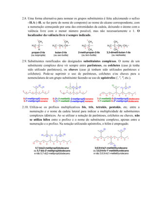 2.8. Uma forma alternativa para nomear os grupos substituintes é feita adicionando o sufixo
–ILA (–IL se faz parte do nome do composto) ao nome do alcano correspondente, com
a numeração começando por uma das extremidades da cadeia, deixando o átomo com a
valência livre com o menor número possível, mas não necessariamente o 1. O
localizador da valência livre é sempre indicado.
2.9. Substituintes ramificados são designados substituintes complexos. O nome de um
substituinte complexo deve vir sempre entre parênteses, ou colchetes (caso já tenha
sido utilizado parênteses), ou chaves (caso já tenham sido utilizados parênteses e
colchetes). Pode-se suprimir o uso de parênteses, colchetes e/ou chaves para a
nomenclatura de um grupo substituinte fazendo-se uso de apóstrofos (′, ″, ‴, etc.).
2.10. Utiliza-se os prefixos multiplicativos bis, tris, tetrakis, pentakis, etc. entre a
numeração e o nome da cadeia lateral para indicar a multiplicidade de substituintes
complexos idênticos. Ao se utilizar a notação de parênteses, colchetes ou chaves, não
se utiliza hífen entre o prefixo e o nome do substituinte complexo, apenas entre a
numeração e o prefixo. Na notação utilizando apóstrofos, o hífen é empregado.
CH3 C
CH3
CH3
CH3
C
CH3
H
CH3 CH2 CH
CH3
CH3 C CH2
CH3
CH3
CH2
propan-2-ila
(ou isopropila)
butan-2-ila
(ou sec-butila)
2-metil-propan-2-ila
(ou terc-butila)
3,3-dimetil-butan-1-ila
(ou neohexila)
1
2
1
34 23 12343 2
1
1
2
3
4
5
6
7
8
(1)
(2)
(3)
1
2
3
4
5
6
7
8
[1]
[2]
[3]
(1)
(2)
(1-metiletil)-[1- 2-metilpropil]nonano5-
9
(1-metilpropil)nonano
9
5-
1'-metilpropilnonano5- 1'-metiletil-(1- 2-metilpropil) nonano5-
1
2
3
4
5
6
7
8
(1) (2)
(3)(1)
(2)
(1-metiletil)- (2-metilpropil)dodecano7-
9
1'-metiletil- 2''-metilpropildodecano7-
10
11
12
5-
5-
1
2
3
4
5
6
7
8
9
10
11
12
(1) (2)
(3)(1)(2)
(3)
5,7-bis(2-metilpropil)dodecano
ou 5,7-bis-2'-metilpropildodecano
e não 5,7-di(2-metilpropil)dodecano
1
2
3
4
5
6
7
8
9
10
11
(1)
(2)
(1)
(2)
(1)
(2)
3,6,9-tris(1-metiletil)undecano
ou 3,6,9-tris-1'-metiletilundecano
e não 3,6,9-tri(1-metiletil)undecano
 