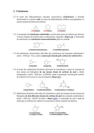 3. Cicloalcanos
3.1. O nome dos hidrocarbonetos saturados monocíclicos (cicloalcanos) é formado
adicionando-se o prefixo ciclo ao nome do hidrocarboneto alifático correspondente ao
mesmo número de átomos de carbono.
3.2. A numeração de cicloalcanos substituídos se inicia pelo átomo de carbono que fornecer
o menor conjunto de número para os substituintes, seguindo a Regra 1.8. A numeração
do substituinte em cicloalcanos monossubstituídos pode ser omitida.
3.3. Os substituintes monovalentes derivados dos cicloalcanos são nomeados substituindo o
sufixo –ANO por –ILA, sendo a numeração iniciada pelo carbono da valência livre.
3.4. O nome dos substituintes bivalentes derivados de cicloalcanos a partir da remoção de
dois átomos de hidrogênio de um mesmo átomo de carbono do anel é obtido
substituindo o sufixo –ANO por –ILIDENO, sendo a numeração iniciada pelo carbono
da valência livre (exceto no caso de terpenos) (Regra 2.7).
3.5. Substituintes bivalentes derivados de cicloalcanos a partir da remoção de dois átomos de
hidrogênio de dois diferentes átomos de carbono do anel são nomeados substituindo o
sufixo –ANO por –ILENO (Confira a Regra 6.13). A numeração do anel é dada de
modo que os carbonos da valência livre possuam o menor conjunto de números.
ciclopropano ciclohexano ciclodecano
(1-metiletil)ciclopentano1,2-dimetil-4-etilciclohexano
1
2
3
4
CH3 1
2
3
ciclopropila ciclopentila 3-metilciclohexila
CH3
CH3
1
2
3
ciclopentilideno 3-metilciclohexilideno
1
2
3
5-metilciclohexa-1,3-diilideno
4
5
CH3
1
2
3
1
2
5-metil-1,3-ciclopentileno
ou 5-metil-ciclopent-1,3-ileno
1,2-ciclohexileno
ou ciclohex-1,2-ileno
4
5
 