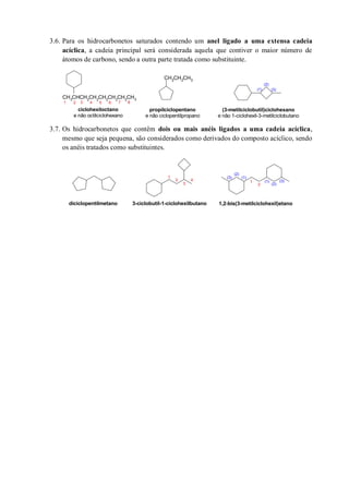 3.6. Para os hidrocarbonetos saturados contendo um anel ligado a uma extensa cadeia
acíclica, a cadeia principal será considerada aquela que contiver o maior número de
átomos de carbono, sendo a outra parte tratada como substituinte.
3.7. Os hidrocarbonetos que contêm dois ou mais anéis ligados a uma cadeia acíclica,
mesmo que seja pequena, são considerados como derivados do composto acíclico, sendo
os anéis tratados como substituintes.
CH2CH2CH3
CH3CHCH2CH2CH2CH2CH2CH3
(3-metilciclobutil)ciclohexano
e não 1-ciclohexil-3-metilciclobutano
propilciclopentano
e não ciclopentilpropano
ciclohexiloctano
e não octilciclohexano
1 2 3 4 5 6 7 8
(1)
(2)
(3)
diciclopentilmetano 3-ciclobutil-1-ciclohexilbutano
1
2
3
4 1
2
(1)
(2)
(3)
(1)
(2)
(3)
1,2-bis(3-metilciclohexil)etano
 