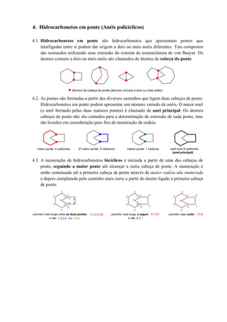 4. Hidrocarbonetos em ponte (Anéis policíclicos)
4.1. Hidrocarbonetos em ponte são hidrocarbonetos que apresentam pontes que
interligadas entre si podem dar origem a dois ou mais anéis diferentes. Tais compostos
são nomeados utilizando uma extensão do sistema de nomenclatura de von Baeyer. Os
átomos comuns a dois ou mais anéis são chamados de átomos de cabeça da ponte.
4.2. As pontes são formadas a partir dos diversos caminhos que ligam duas cabeças de ponte.
Hidrocarbonetos em ponte podem apresentar um número variado de anéis. O maior anel
(o anel formado pelas duas maiores pontes) é chamado de anel principal. Os átomos
cabeças de ponte não são contados para a determinação da extensão de cada ponte, mas
são levados em consideração para fins de numeração da cadeia.
4.3. A numeração de hidrocarbonetos bicíclicos é iniciada a partir de uma das cabeças de
ponte, seguindo a maior ponte até alcançar a outra cabeça de ponte. A numeração é
então continuada até a primeira cabeça de ponte através da maior cadeia não numerada
e depois completada pelo caminho mais curto a partir do átomo ligado a primeira cabeça
de ponte.
átomos da cabeça da ponte (átomos comuns a dois ou mais anéis)
maior ponte: 4 carbonos 2ª maior ponte: 2 carbonos menor ponte: 1 carbono anel com 8 carbonos
(anel principal)
1
2
3
4
5
6
1 2
34
caminho mais longo entre as duas pontes: 1,2,3,4,5,6
1
2
3
4
5
6 7
8
1
2
3
e não ou1,2,3,4 1,2,3
7
caminho mais longo a seguir: 6,7,8,1
1
6
e não 6,7,1
1
2
3
4
5
6 7
8
caminho mais curto:
9
1,9,6
 