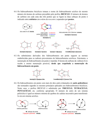 4.4. Os hidrocarbonetos bicíclicos tomam o nome do hidrocarboneto acíclico de mesmo
número de átomos de carbono precedido pelo prefixo BICICLO. O número de átomos
de carbono em cada uma das três pontes que se ligam às duas cabeças de ponte é
indicado entre colchetes em ordem decrescente e separados por pontos.
4.5. Os substituintes derivados dos hidrocarbonetos em ponte seguem as normas
estabelecidas para os radicais provenientes de hidrocarbonetos acíclicos. Entretanto, a
numeração do hidrocarboneto em ponte é mantida. O átomo de carbono da valência livre
recebe a menor numeração possível, desde que respeitada a numeração do
hidrocarboneto em ponte.
4.6. Os hidrocarbonetos em ponte com mais de dois anéis (chamados de anéis policíclicos)
são nomeados segundo os mesmos princípios aplicados aos hidrocarbonetos bicíclicos.
Neste caso, o prefixo BICICLO é substituído por TRICICLO, TETRACICLO,
PENTACICLO, etc. conforme apropriado. O número de anéis de um sistema
policíclico é igual ao número mínimo de quebras de cadeias necessário para transformá-
lo em um sistema acíclico.
CH3
A B
dois anéis A e B: biciclo
1
2
3
4
1
2
1
maior ponte:
ponte intermediária:
menor ponte:
4 carbonos
2 carbonos
1 carbono
biciclo[4.2.1]
1
2
3
4
5
6 7
8
9
hidrocarboneto com 9 átomos: nonano
biciclo[4.2.1]nonano
1
2
3
4
5
6 7
8
biciclo[4.2.0]octano
1
2
3
45
6
7
8
biciclo[3.2.1]octano biciclo[1.1.0]butano
1
2
3
4
1
2
3
45
6
7
8
9
6-metilbiciclo[3.2.2]nonano
CH3
1
2
3
4
5
6
7
1
2
3
4
5
6 7
8
3-metilbiciclo[4.2.1]nonan-7-ila
9
biciclo[2.2.1]heptan-2-ila
cabeças de ponte
3 ligações quebradas: triciclo 4 ligações quebradas: tetraciclo
sistema policíclico sistema acíclico
sistema acíclicosistema policíclico
cabeças de ponte
 
