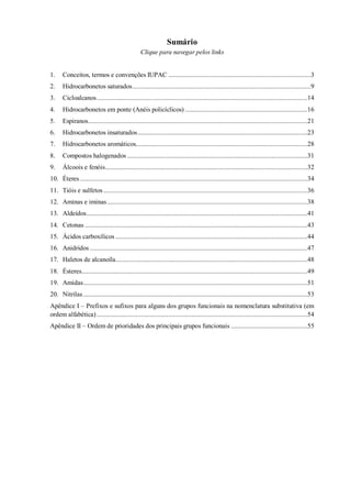 Sumário
Clique para navegar pelos links
1. Conceitos, termos e convenções IUPAC ....................................................................................3
2. Hidrocarbonetos saturados.........................................................................................................9
3. Cicloalcanos............................................................................................................................14
4. Hidrocarbonetos em ponte (Anéis policíclicos) ........................................................................16
5. Espiranos.................................................................................................................................21
6. Hidrocarbonetos insaturados....................................................................................................23
7. Hidrocarbonetos aromáticos.....................................................................................................28
8. Compostos halogenados ..........................................................................................................31
9. Álcoois e fenóis.......................................................................................................................32
10. Éteres......................................................................................................................................34
11. Tióis e sulfetos ........................................................................................................................36
12. Aminas e iminas......................................................................................................................38
13. Aldeídos..................................................................................................................................41
14. Cetonas ...................................................................................................................................43
15. Ácidos carboxílicos .................................................................................................................44
16. Anidridos ................................................................................................................................47
17. Haletos de alcanoíla.................................................................................................................48
18. Ésteres.....................................................................................................................................49
19. Amidas....................................................................................................................................51
20. Nitrilas....................................................................................................................................53
Apêndice I – Prefixos e sufixos para alguns dos grupos funcionais na nomenclatura substitutiva (em
ordem alfabética) ............................................................................................................................54
Apêndice II – Ordem de prioridades dos principais grupos funcionais .............................................55
 
