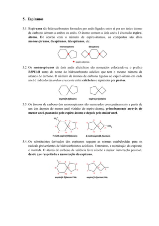 5. Espiranos
5.1. Espiranos são hidrocarbonetos formados por anéis ligados entre si por um único átomo
de carbono comum a ambos os anéis. O átomo comum a dois anéis é chamado espiro-
átomo. De acordo com o número de espiro-átomos, os compostos são ditos
monoespiranos, diespiranos, triespiranos, etc.
5.2. Os monoespiranos de dois anéis alicíclicos são nomeados colocando-se o prefixo
ESPIRO antes do nome do hidrocarboneto acíclico que tem o mesmo número de
átomos de carbono. O número de átomos de carbono ligados ao espiro-átomo em cada
anel é indicado em ordem crescente entre colchetes e separados por pontos.
5.3. Os átomos de carbono dos monoespiranos são numerados consecutivamente a partir de
um dos átomos do menor anel vizinho do espiro-átomo, primeiramente através do
menor anel, passando pelo espiro-átomo e depois pelo maior anel.
5.4. Os substituintes derivados dos espiranos seguem as normas estabelecidas para os
radicais provenientes de hidrocarbonetos acíclicos. Entretanto, a numeração do espirano
é mantida. O átomo de carbono da valência livre recebe a menor numeração possível,
desde que respeitada a numeração do espirano.
espiro-átomos
monoespirano diespirano
espiro[4.5]decano espiro[3.4]octano
CH3
CH3
1
2
3
4
5
67
8
9 10
1
2
3
4
5
6
7
8
2-metil-espiro[3.4]octano7-metil-espiro[4.5]decano
1
2
3
4
5
67
8
9 10
1
2
3
4
5
6
7
8
espiro[3.4]octan-2-ilaespiro[4.5]decan-7-ila
 
