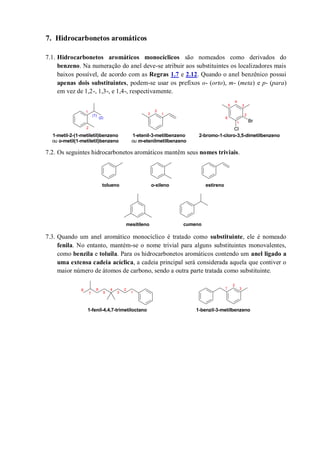 7. Hidrocarbonetos aromáticos
7.1. Hidrocarbonetos aromáticos monocíclicos são nomeados como derivados do
benzeno. Na numeração do anel deve-se atribuir aos substituintes os localizadores mais
baixos possível, de acordo com as Regras 1.7 e 2.12. Quando o anel benzênico possui
apenas dois substituintes, podem-se usar os prefixos o- (orto), m- (meta) e p- (para)
em vez de 1,2-, 1,3-, e 1,4-, respectivamente.
7.2. Os seguintes hidrocarbonetos aromáticos mantêm seus nomes triviais.
7.3. Quando um anel aromático monocíclico é tratado como substituinte, ele é nomeado
fenila. No entanto, mantém-se o nome trivial para alguns substituintes monovalentes,
como benzila e toluila. Para os hidrocarbonetos aromáticos contendo um anel ligado a
uma extensa cadeia acíclica, a cadeia principal será considerada aquela que contiver o
maior número de átomos de carbono, sendo a outra parte tratada como substituinte.
Br
Cl
1
2
1
2
3
1
2
4
6
35
(1)
(2)
1-metil-2-(1-metiletil)benzeno
ou o-metil(1-metiletil)benzeno
1-etenil-3-metilbenzeno
ou m-etenilmetilbenzeno
2-bromo-1-cloro-3,5-dimetilbenzeno
tolueno o-xileno estireno
mesitileno cumeno
1-benzil-3-metilbenzeno
1
246
357
8
1-fenil-4,4,7-trimetiloctano
1
2
3
 