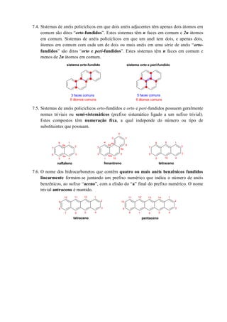 7.4. Sistemas de anéis policíclicos em que dois anéis adjacentes têm apenas dois átomos em
comum são ditos “orto-fundidos”. Estes sistemas têm n faces em comum e 2n átomos
em comum. Sistemas de anéis policíclicos em que um anel tem dois, e apenas dois,
átomos em comum com cada um de dois ou mais anéis em uma série de anéis “orto-
fundidos” são ditos “orto e peri-fundidos”. Estes sistemas têm n faces em comum e
menos de 2n átomos em comum.
7.5. Sistemas de anéis policíclicos orto-fundidos e orto e peri-fundidos possuem geralmente
nomes triviais ou semi-sistemáticos (prefixo sistemático ligado a um sufixo trivial).
Estes compostos têm numeração fixa, a qual independe do número ou tipo de
substituintes que possuam.
7.6. O nome dos hidrocarbonetos que contêm quatro ou mais anéis benzênicos fundidos
linearmente formam-se juntando um prefixo numérico que indica o número de anéis
benzênicos, ao sufixo “aceno”, com a elisão do “a” final do prefixo numérico. O nome
trivial antraceno é mantido.
3 faces comuns 5 faces comuns
sistema orto-fundido sistema orto e peri-fundido
6 átomos comuns 6 átomos comuns
naftaleno
1
2
4
6 3
5
7
8
fenantreno
1
2
4
6
3
5 7
8
9
10
4a
4b
8a
tetraceno
1
2
4
6 3
5
7
8 9
10
4a
8a
10a
tetraceno
1
2
46
3
57
8
9
10
pentaceno
1
2
46
3
57
11 12
8
9
10
11 13 1412
 