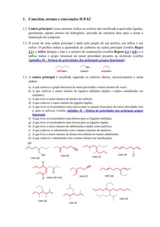 1. Conceitos, termos e convenções IUPAC
1.1. Cadeia principal é uma estrutura cíclica ou acíclica não ramificada à qual estão ligados,
geralmente, apenas átomos de hidrogênio, servindo de estrutura base para o nome e
numeração do composto.
1.2. O nome de uma cadeia principal é dado pela junção de um prefixo, um infixo e um
sufixo. O prefixo indica a quantidade de carbonos na cadeia principal (confira Regra
2.1); o infixo designa o tipo e o número de insaturações (confira Regras 6.1 e 6.8); e o
sufixo indica o grupo funcional de maior prioridade presente na molécula (confira
Apêndice II – Ordem de prioridades dos principais grupos funcionais).
1.3. A cadeia principal é escolhida seguindo os critérios abaixo, sucessivamente e nesta
ordem:
a) A que contiver o grupo funcional de maior prioridade o maior número de vezes;
b) A que contiver o maior número de ligações múltiplas (duplas e triplas consideradas em
conjunto);
c) A que tiver o maior número de átomos de carbono;
d) A que contiver o maior número de ligações duplas;
e) A que tiver os localizadores mais baixos para os grupos funcionais de maior prioridade (isto
é, para os sufixos); Confira Apêndice II – Ordem de prioridades dos principais grupos
funcionais
f) A que tiver os localizadores mais baixos para as ligações múltiplas;
g) A que tiver os localizadores mais baixos para as ligações duplas;
h) A que tiver o maior número de substituintes citados como prefixos;
i) A que contiver os substituintes com o menor conjunto de números;
j) A que tiver o maior número de átomos de carbono no menor substituinte;
k) A que contiver o substituinte com o menor número de ramificações.
OH
pent ano et anol propeno
OH
OH
O
O
O
caso (a)
caso (b) caso (c)
caso (d)
casos (d) e (e)
caso (f)
caso (h)
caso (i)
caso (k)
caso (g)
 