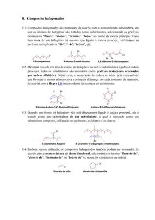 8. Compostos halogenados
8.1. Compostos halogenados são nomeados de acordo com a nomenclatura substitutiva, em
que os átomos de halogênio são tratados como substituintes, adicionando os prefixos
destacáveis “fluor-”, “cloro-”, “bromo-”, “iodo-” ao nome da cadeia principal. Caso
haja mais de um halogênio do mesmo tipo ligado à cadeia principal, utilizam-se os
prefixos multiplicativos “di-”, “tri-”, “tetra-”, etc.
8.2. Havendo mais de um tipo de átomo de halogênio ou outros substituintes ligados à cadeia
principal, todos os substituintes são nomeados como prefixos destacáveis ordenados
por ordem alfabética. Neste caso, a numeração da cadeia se inicia pela extremidade
que fornecer o menor número para a primeira diferença em cada conjunto de números,
de acordo com a Regra 1.8, independente da natureza do substituinte.
8.3. Quando um átomo de halogênio não está diretamente ligado à cadeia principal, ele é
tratado como um substituinte de um substituinte, o qual é nomeado como um
substituinte complexo, utilizando-se parênteses, colchetes e/ou chaves.
8.4. Embora menos utilizada, os compostos halogenados também podem ser nomeados de
acordo com a nomenclatura de classe funcional, adicionando os termos “fluoreto de”,
“cloreto de”, “brometo de” ou “iodeto de” ao nome do substituinte ou radical.
F
Br
Cl
Br Br1
2
3
4
5
6
1-fluoropentano 4-bromo-2-metil-hexano
1
2
3
4
5
1
2
3
4
5
6
7
5,5-dibromo-2-cloroheptano
Cl
F Br
F
Cl
F
5
6
1
2
3
4
5
6
(2)
(1)
2-bromo-4-cloro-3-(1-fluoroetil)-hexano
1
2
3
4
4-cloro-3,6-difluorociclohexeno
Cl
I
Br
7
1
2
3
4
5
6
(1)
3-(clorometil)-hexano
1
2
3
4 5 6 8
9
(3)
(2)
(1)
5-(2-bromo-1-iodopropil)-4-metilnonano
F
Cl
fluoreto de etila cloreto de ciclopentila
 
