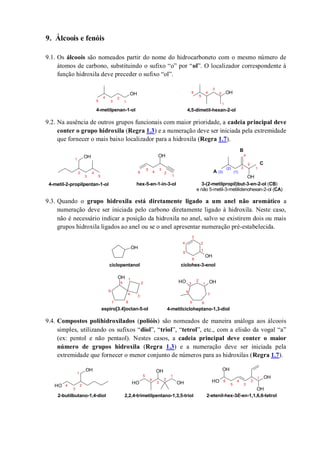 9. Álcoois e fenóis
9.1. Os álcoois são nomeados partir do nome do hidrocarboneto com o mesmo número de
átomos de carbono, substituindo o sufixo “o” por “ol”. O localizador correspondente à
função hidroxila deve preceder o sufixo “ol”.
9.2. Na ausência de outros grupos funcionais com maior prioridade, a cadeia principal deve
conter o grupo hidroxila (Regra 1.3) e a numeração deve ser iniciada pela extremidade
que fornecer o mais baixo localizador para a hidroxila (Regra 1.7).
9.3. Quando o grupo hidroxila está diretamente ligado a um anel não aromático a
numeração deve ser iniciada pelo carbono diretamente ligado à hidroxila. Neste caso,
não é necessário indicar a posição da hidroxila no anel, salvo se existirem dois ou mais
grupos hidroxila ligados ao anel ou se o anel apresentar numeração pré-estabelecida.
9.4. Compostos polihidroxilados (polióis) são nomeados de maneira análoga aos álcoois
simples, utilizando os sufixos “diol”, “triol”, “tetrol”, etc., com a elisão da vogal “a”
(ex: pentol e não pentaol). Nestes casos, a cadeia principal deve conter o maior
número de grupos hidroxila (Regra 1.3) e a numeração deve ser iniciada pela
extremidade que fornecer o menor conjunto de números para as hidroxilas (Regra 1.7).
OH OH
1
2
3
4
5
1
2
3
4
5
6
4-metilpenan-1-ol 4,5-dimetil-hexan-2-ol
OH OH
OH
1
2
3
4
(3)
(2)
(1)
1
2
3
4
5
6
1
2
3
4
5
4-metil-2-propilpentan-1-ol hex-5-en-1-in-3-ol 3-(2-metilpropil)but-3-en-2-ol (CB)
e não 5-metil-3-metilidenohexan-2-ol (CA)
A
B
C
OH
OH
OH
OH OH
ciclohex-3-enolciclopentanol
4-metilcicloheptano-1,3-diolespiro[3.4]octan-5-ol
1
2
3
4
5
6
1
2
3
4
5 6
7
1
2
3
4
5
6
7 8
OH
OH
OH OH
OH
OH
OH
OH
OH
1
2
3
4
1
2
3
4
5
1
2
3
4
5
6
2-butilbutano-1,4-diol 2,2,4-trimetilpentano-1,3,5-triol 2-etenil-hex-3E-en-1,1,6,6-tetrol
 