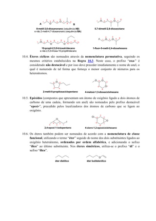 10.4. Éteres cíclicos são nomeados através da nomenclatura permutativa, seguindo os
mesmos critérios estabelecidos na Regra 10.3. Neste caso, o prefixo “oxa-” é
considerado não destacável e por isso deve preceder imediatamente o nome do anel, o
qual é numerado de tal forma que forneça o menor conjunto de números para os
heteroátomos.
10.5. Epóxidos (compostos que apresentam um átomo de oxigênio ligado a dois átomos de
carbono de uma cadeia, formando um anel) são nomeados pelo prefixo destacável
“epoxi-”, precedido pelos localizadores dos átomos de carbono que se ligam ao
oxigênio.
10.6. Os éteres também podem ser nomeados de acordo com a nomenclatura de classe
funcional, utilizando o termo “éter” seguido do nome dos dois substituintes ligados ao
oxigênio heteroátomo, ordenados por ordem alfabética, e adicionando o sufixo
“ílico” ao último substituinte. Nos éteres simétricos, utiliza-se o prefixo “di” e o
sufixo “ílico”.
O
O O O
O
O O
O OF
1
2
3
4
5
6
7
8
5,7-dimetil-2,6-dioxaoctano
1
2
3
4
5
6
8
7
8-metil-3,6-dioxanonano (sequência AB)
e não 2-metil-4,7-dioxanonano (sequência BA)
1-fluor-5-metil-2,4-dioxahexano10-propil-2,5,9-trioxatridecano
e não 2,5,9-trioxa-10-propiltridecano
1
2
3
4 5
6
7 9
10
11
128 1
2
3
4
5 6
9
A B
13
O
O
OO1
2
3 4
5
1
2
3
4
5
6
4-metoxi-1,3-dioxaciclohexano2-metil-5-propiloxaciclopentano
I
O
O
Cl
1
2
3
4
5
2,4-epoxi-1-iodopentano
1
2
3
4
5
6
4-cloro-1,2-epoxiciclohexano
O
éter butiletenílicoéter dietílico
 