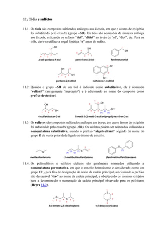 11. Tióis e sulfetos
11.1. Os tióis são compostos sulfurados análogos aos álcoois, em que o átomo de oxigênio
foi substituído pelo enxofre (grupo –SH). Os tióis são nomeados de maneira análoga
aos álcoois, utilizando os sufixos “tiol”, “ditiol” ao invés de “ol”, “diol”, etc. Para os
tióis, deve-se utilizar a vogal fonética “o” antes do sufixo.
11.2. Quando o grupo –SH de um tiol é indicado como substituinte, ele é nomeado
“sulfanil” (antigamente “mercapto”) e é adicionado ao nome do composto como
prefixo destacável.
11.3. Os sulfetos são compostos sulfurados análogos aos éteres, em que o átomo de oxigênio
foi substituído pelo enxofre (grupo –SR). Os sulfetos podem ser nomeados utilizando a
nomenclatura substitutiva, usando o prefixo “alquilsulfanil” seguido do nome do
grupo R de maior prioridade ligado ao átomo de enxofre.
11.4. Os polissulfetos e sulfetos cíclicos são geralmente nomeados utilizando a
nomenclatura permutativa, em que o enxofre heteroátomo é considerado como um
grupo CH2 para fins de designação do nome da cadeia principal, adicionando o prefixo
não destacável “tia-” ao nome da cadeia principal, e obedecendo os mesmos critérios
para a determinação e numeração da cadeia principal observado para os poliéteres
(Regra 10.3).
SH
SH
SH
SH
SH
SH
SH 1
1
2
3
4
5
1
2
3
4
5
2-etil-pentano-1-tiol pent-4-eno-2-tiol fenilmetanotiol
1
2
3
4
5
1
2
3
pentano-2,4-ditiol naftaleno-1,3-ditiol
SH
OH
OH
SH
1
2
3
4
1
2
3
4
5
6
(3)
(2)
(1)
4-sulfanilbutan-2-ol 5-metil-3-(2-metil-3-sulfanilpropil)-hex-5-en-2-ol
S S
S
1
2
(3)
(2)
(1)
(4)
(1)
metilsulfaniletano (1-metilbutilsulfanil)eteno (fenilmetilsulfanil)benzeno
S
S
S
S
1
2
3
4
1
2 3
4
5
6
7
4,6-dimetil-2,5-ditiaheptano 1,4-ditiaciclohexano
 