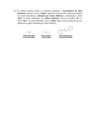 11.5. Os sulfetos também podem ser nomeados utilizando a nomenclatura de classe
funcional, utilizando o termo “sulfeto” seguido do nome dos dois substituintes ligados
ao enxofre heteroátomo, ordenados por ordem alfabética, e adicionando o sufixo
“ílico” ao último substituinte. Nos sulfetos simétricos, utiliza-se o prefixo “di” e o
sufixo “ílico”. Ou ainda utilizando o termo “sulfeto” após o nome de cada um dos dois
substituintes alquila ordenados por ordem alfabética.
S
S
S
sulfeto etilmetílico
ou etil metil sulfeto
(1)
sulfeto benzilfenílico
ou benzil fenil sulfeto
sulfeto dietílico
ou dietil sulfeto
 