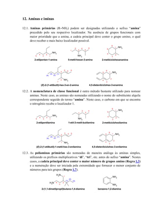 12. Aminas e iminas
12.1. Aminas primárias (R‒NH2) podem ser designadas utilizando o sufixo “amina”
precedido pelo seu respectivo localizador. Na ausência de grupos funcionais com
maior prioridade que a amina, a cadeia principal deve conter o grupo amino, o qual
deve receber o mais baixo localizador possível.
12.2. A nomenclatura de classe funcional é outro método bastante utilizado para nomear
aminas. Neste caso, as aminas são nomeadas utilizando o nome do substituinte alquila
correspondente seguido do termo “amina”. Neste caso, o carbono em que se encontra
o nitrogênio recebe o localizador 1.
12.3. As poliaminas primárias são nomeadas de maneira análoga às aminas simples,
utilizando os prefixos multiplicativos “di”, “tri”, etc. antes do sufixo “amina”. Nestes
casos, a cadeia principal deve conter o maior número de grupos amino (Regra 1.3)
e a numeração deve ser iniciada pela extremidade que fornecer o menor conjunto de
números para tais grupos (Regra 1.7).
NH2
NH2
NH2
NH2
NH2
1
2
3
4
5
6
1
2
3
4
5
6
1
2
3
4
5
2-etilpentan-1-amina 5-metil-hexan-3-amina 2-metilciclohexanamina
(E)-2-(1-etilbutil)-hex-3-en-2-amina
1
2
3
4 5
(3)
(2)
(1)
(4)
6
1
2
3
4
5
6
4,5-dietenilciclohex-3-enamina
NH2
NH2
NH2
NH2
NH2
1
2
3
4
5
6
1
2
3
4
1
2
3
4
5
2-etilpentilamina 1-etil-3-metil-butilamina 2-metilciclohexilamina
(E)-2-(1-etilbutil)-1-metil-hex-3-enilamina
1
2
3 4 5
(3)
(2)
(1)
(4)
1
2
3
4
5
6
4,5-dietenilciclohex-3-enilamina
NH2
NH2
NH2
NH2
1
2
3
(3)
(2)
(1)
2-(1,1-dimetilpropil)butano-1,4-diamina
4
benzeno-1,2-diamina
 