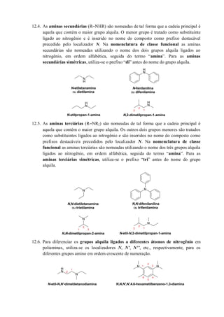 12.4. As aminas secundárias (R‒NHR) são nomeadas de tal forma que a cadeia principal é
aquela que contém o maior grupo alquila. O menor grupo é tratado como substituinte
ligado ao nitrogênio e é inserido no nome do composto como prefixo destacável
precedido pelo localizador N. Na nomenclatura de classe funcional as aminas
secundárias são nomeadas utilizando o nome dos dois grupos alquila ligados ao
nitrogênio, em ordem alfabética, seguida do termo “amina”. Para as aminas
secundárias simétricas, utiliza-se o prefixo “di” antes do nome do grupo alquila.
12.5. As aminas terciárias (R‒NR2) são nomeadas de tal forma que a cadeia principal é
aquela que contém o maior grupo alquila. Os outros dois grupos menores são tratados
como substituintes ligados ao nitrogênio e são inseridos no nome do composto como
prefixos destacáveis precedidos pelo localizador N. Na nomenclatura de classe
funcional as aminas terciárias são nomeadas utilizando o nome dos três grupos alquila
ligados ao nitrogênio, em ordem alfabética, seguida do termo “amina”. Para as
aminas terciárias simétricas, utiliza-se o prefixo “tri” antes do nome do grupo
alquila.
12.6. Para diferenciar os grupos alquila ligados a diferentes átomos de nitrogênio em
poliaminas, utiliza-se os localizadores N, N’, N’’, etc., respectivamente, para os
diferentes grupos amino em ordem crescente de numeração.
N
H
N
H
N
H
N
H
N-etiletanamina
ou dietilamina
N-fenilanilina
ou difenilamina
N-etilpropan-1-amina N,2-dimetilpropan-1-amina
1
2
3
N N
N
N
N,N-dimetilpropan-2-amina
N,N-difenilanilina
ou trifenilamina
N,N-dietiletanamina
ou trietilamina
N-etil-N,2-dimetilpropan-1-amina
1
2
31
2
3
N
H
N
NN
1
2
1
2
3
4
5
6
N-etil-N,N'-dimetiletanodiamina N,N,N',N',4,6-hexametilbenzeno-1,3-diamina
 