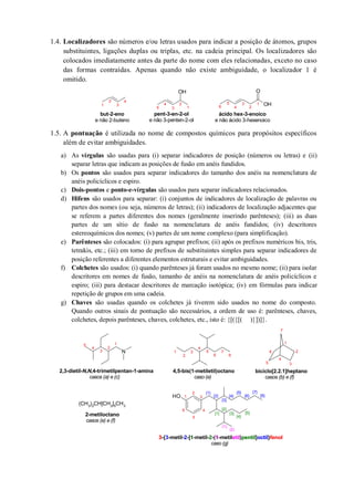 1.4. Localizadores são números e/ou letras usados para indicar a posição de átomos, grupos
substituintes, ligações duplas ou triplas, etc. na cadeia principal. Os localizadores são
colocados imediatamente antes da parte do nome com eles relacionadas, exceto no caso
das formas contraídas. Apenas quando não existe ambiguidade, o localizador 1 é
omitido.
1.5. A pontuação é utilizada no nome de compostos químicos para propósitos específicos
além de evitar ambiguidades.
a) As vírgulas são usadas para (i) separar indicadores de posição (números ou letras) e (ii)
separar letras que indicam as posições de fusão em anéis fundidos.
b) Os pontos são usados para separar indicadores do tamanho dos anéis na nomenclatura de
anéis policíclicos e espiro.
c) Dois-pontos e ponto-e-vírgulas são usados para separar indicadores relacionados.
d) Hifens são usados para separar: (i) conjuntos de indicadores de localização de palavras ou
partes dos nomes (ou seja, números de letras); (ii) indicadores de localização adjacentes que
se referem a partes diferentes dos nomes (geralmente inserindo parênteses); (iii) as duas
partes de um sítio de fusão na nomenclatura de anéis fundidos; (iv) descritores
estereoquímicos dos nomes; (v) partes de um nome complexo (para simplificação).
e) Parênteses são colocados: (i) para agrupar prefixos; (ii) após os prefixos numéricos bis, tris,
tetrakis, etc.; (iii) em torno de prefixos de substituintes simples para separar indicadores de
posição referentes a diferentes elementos estruturais e evitar ambiguidades.
f) Colchetes são usados: (i) quando parênteses já foram usados no mesmo nome; (ii) para isolar
descritores em nomes de fusão, tamanho de anéis na nomenclatura de anéis policíclicos e
espiro; (iii) para destacar descritores de marcação isotópica; (iv) em fórmulas para indicar
repetição de grupos em uma cadeia.
g) Chaves são usadas quando os colchetes já tiverem sido usados no nome do composto.
Quando outros sinais de pontuação são necessários, a ordem de uso é: parênteses, chaves,
colchetes, depois parênteses, chaves, colchetes, etc., isto é: {[({[( )}])]}.
OH
OH
O
but-2-eno
e não 2-buteno
pent-3-en-2-ol
e não 3-penten-2-ol
ácido hex-3-enoico
e não ácido 3-hexenoico
1
2
3
4
1
2
3
4
5
1
2
3
4
5
6
N
(CH3)2CH[CH2]5CH3
OH
2,3-dietil-N,N,4-trimetilpentan-1-amina
casos (a) e (c)
1
2
3
4
5
1
2
3
4
5
6
7
8
4,5-bis(1-metiletil)octano
caso (e)
1
2
3
4
5
6
7
biciclo[2.2.1]heptano
casos (b) e (f)
2-metiloctano
casos (e) e (f)
{7}
{8}
(1)
{3}
{2}
{1}
{4}
{5}
{6}
[1]
[2]
[3]
[4]
[5]
(2)
1
2
3
4
5
6
3-{3-metil-2-[1-metil-2-(1-metiletil)pentil]octil}fenol
caso (g)
fenoletil pentil octil1233 2 1
 