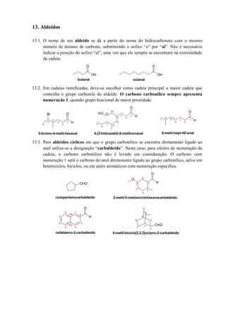 13. Aldeídos
13.1. O nome de um aldeído se dá a partir do nome do hidrocarboneto com o mesmo
número de átomos de carbono, substituindo o sufixo “o” por “al”. Não é necessário
indicar a posição do sufixo “al”, uma vez que ele sempre se encontrará na extremidade
da cadeia.
13.2. Em cadeias ramificadas, deve-se escolher como cadeia principal a maior cadeia que
contenha o grupo carbonila do aldeído. O carbono carbonílico sempre apresenta
numeração 1, quando grupo funcional de maior prioridade.
13.3. Para aldeídos cíclicos em que o grupo carbonílico se encontra diretamente ligado ao
anel utiliza-se a designação “carbaldeído”. Neste caso, para efeitos de numeração da
cadeia, o carbono carbonílico não é levado em consideração. O carbono com
numeração 1 será o carbono do anel diretamente ligado ao grupo carbonílico, salvo em
heterociclos, biciclos, ou em anéis aromáticos com numeração específica.
OH
O
OH
O
butanal octanal
Br
H
O OH
H
O
H
O
1
2
3
4
5
6
7
8
9
(1)
(2)
4-(2-hidroxietil)-6-metilnonanal5-bromo-4-metil-hexanal
1
2
3
4
5
6
1
2
3
4
5
6
7
6-metil-hept-4E-enal
CHO H
O
O
CHO
H
O
1
2
3
4
5
6
2-metil-5-metóxiciclohexanocarbaldeídociclopentanocarbaldeído
1
2
3
4
5
6
7
8
6-metil-biciclo[2.2.2]octano-2-carbaldeído
1
2
3
45
6
7
8a
8
4a
nafataleno-2-carbaldeído
 