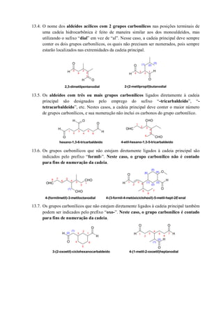 13.4. O nome dos aldeídos acílicos com 2 grupos carbonílicos nas posições terminais de
uma cadeia hidrocarbônica é feito de maneira similar aos dos monoaldeídos, mas
utilizando o sufixo “dial” em vez de “al”. Nesse caso, a cadeia principal deve sempre
conter os dois grupos carbonílicos, os quais não precisam ser numerados, pois sempre
estarão localizados nas extremidades da cadeia principal.
13.5. Os aldeídos com três ou mais grupos carbonílicos ligados diretamente à cadeia
principal são designados pelo emprego do sufixo “-tricarbaldeído”, “-
tetracarbaldeído”, etc. Nestes casos, a cadeia principal deve conter o maior número
de grupos carbonílicos, e sua numeração não inclui os carbonos do grupo carbonílico.
13.6. Os grupos carbonílicos que não estejam diretamente ligados à cadeia principal são
indicados pelo prefixo “formil-”. Neste caso, o grupo carbonílico não é contado
para fins de numeração da cadeia.
13.7. Os grupos carbonílicos que não estejam diretamente ligados à cadeia principal também
podem ser indicados pelo prefixo “oxo-”. Neste caso, o grupo carbonílico é contado
para fins de numeração da cadeia.
H
H O
O
H
O
O
H
(1) (2)
(3)
1
2
3
4
5
2,3-dimetilpentanodial
1
2
3
4
2-(2-metilpropil)butanodial
H
O
H
O
OH CHO
CHO
OHC
1
2
3
4
5
6
1
2 3
4
5
6
hexano-1,3-6-tricarbaldeído 4-etil-hexano-1,3-5-tricarbaldeído
CHO
CHO
OHC H
O
O
H
O
1
2
3
4
5
6
1
2
3
4
5
6
7
(1)
(2)
(3)
(4)
(5)
(6)
4-(formilmetil)-3-metiloctanodial
78
4-(3-formil-4-metóxiciclohexil)-5-metil-hept-2E-enal
(1)
H
O
H
O
H H
O
H
OO
1
2
3
4
5
6
(1)
(2)
3-(2-oxoetil)-ciclohexanocarbaldeído
1
2
3
4
5
6
7
(1)
(2)
4-(1-metil-2-oxoetil)heptanodial
 