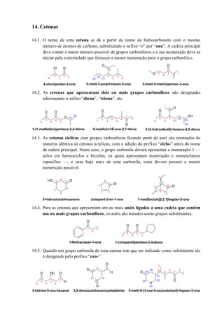 14. Cetonas
14.1. O nome de uma cetona se dá a partir do nome do hidrocarboneto com o mesmo
número de átomos de carbono, substituindo o sufixo “o” por “ona”. A cadeia principal
deve conter o maior número possível de grupos carbonílicos e a sua numeração deve se
iniciar pela extremidade que fornecer a menor numeração para o grupo carbonílico.
14.2. As cetonas que apresentam dois ou mais grupos carbonílicos são designadas
adicionando o sufixo “diona”, “triona”, etc.
14.3. As cetonas cíclicas com grupos carbonílicos fazendo parte do anel são nomeados de
maneira idêntica às cetonas acíclicas, com a adição do prefixo “ciclo-” antes do nome
da cadeia principal. Neste caso, o grupo carbonila deverá apresentar a numeração 1 —
salvo em heterociclos e biciclos, os quais apresentam numeração e nomenclatura
específica —, e caso haja mais de uma carbonila, estas devem possuir a menor
numeração possível.
14.4. Para as cetonas que apresentam um ou mais anéis ligados a uma cadeia que contém
um ou mais grupos carbonílicos, os anéis são tratados como grupos substituintes.
14.5. Quando um grupo carbonila de uma cetona tem que ser indicado como substituinte ele
é designado pelo prefixo “oxo-”.
OCl
O
O
O
1
2
3
4
5
1
2
3
4
5
6
1
2
3
4
5
4-cloropentan-2-ona 5-metil-3-propil-hexan-2-ona 2-metil-5-metóxipentan-3-ona
(1)
(2)
(3)
O
O O O
O
O
OH
O
1
2
3
4
5
1-(1-metiletóxi)pentano-2,4-diona
1
2
3
4
5
6 8
7(1)
(2)
6-metiloct-3E-eno-2,7-diona
1
2
3
4
5
6 (1)
(2)
(3)
(4)
3-(3-hidroxibutil)-hexano-2,5-diona
O
OOH
O 1
2
3
4
5
6
7
7-metilbiciclo[2.2.1]heptan-2-ona3-hidroxiciclohexanona ciclopent-2-en-1-ona
1
2
3
4
5
6
1
23
4
5
O
O O
1-fenil-propan-1-ona
1
2
3
1
2
3
4
5
1-ciclopentilpentano-2,4-diona
H
OO OH
O
O
H
O
O
O
O
3-hidróxi-5-oxo-hexanal 3,5-dioxociclohexanocarbaldeído
1
2
3
4
5
6
1
2
3
4
5
6
1
2
3
4
5
6
7
(1)
(2)
(3)
(4)
(6)
(5)
5-metil-6-(3-oxa-5-oxociclohexil)-heptan-3-ona
 