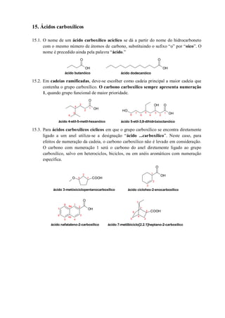 15. Ácidos carboxílicos
15.1. O nome de um ácido carboxílico acíclico se dá a partir do nome do hidrocarboneto
com o mesmo número de átomos de carbono, substituindo o sufixo “o” por “oico”. O
nome é precedido ainda pela palavra “ácido.”
15.2. Em cadeias ramificadas, deve-se escolher como cadeia principal a maior cadeia que
contenha o grupo carboxílico. O carbono carboxílico sempre apresenta numeração
1, quando grupo funcional de maior prioridade.
15.3. Para ácidos carboxílicos cíclicos em que o grupo carboxílico se encontra diretamente
ligado a um anel utiliza-se a designação “ácido ...carboxílico”. Neste caso, para
efeitos de numeração da cadeia, o carbono carboxílico não é levado em consideração.
O carbono com numeração 1 será o carbono do anel diretamente ligado ao grupo
carboxílico, salvo em heterociclos, biciclos, ou em anéis aromáticos com numeração
específica.
OH
O
OH
O
ácido butanóico ácido dodecanóico
OH
O
OH
OOH
OH
1
2
3
4
5
6
7
ácido 4-etil-5-metil-hexanóico
1
2
3
4
5
68
ácido 5-etil-3,8-dihidróxioctanóico
O COOH
OH
O
OH
O
COOH
1
2
3
ácido 3-metóxiciclopentanocarboxílico
1
2
3
ácido ciclohex-2-enocarboxílico
1
2
3
4
5
6
7
1
2
3
45
6
7
8a
8
4a
ácido nafataleno-2-carboxílico ácido 7-metilbiciclo[2.2.1]heptano-2-carboxílico
 
