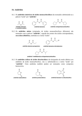 16. Anidridos
16.1. Os anidridos simétricos de ácidos monocarboxílicos são nomeados substituindo-se a
palavra “ácido” por “anidrido”.
16.2. Os anidridos mistos (originados de ácidos monocarboxílicos diferentes) são
nomeados com a palavra “anidrido”, seguida dos nomes dos ácidos correspondentes,
em ordem alfabética, omitindo-se o termo “ácido”.
16.3. Os anidridos cíclicos de ácidos dicarboxílicos são designados de modo idêntico aos
anidridos de ácido monocarboxílico, isto é, substituindo-se o termo “ácido” por
“anidrido”. Estes anidridos também podem ser nomeados como compostos
heterociclos.
O
O O
O
OO
O
O O
anidrido etanoico
ou anidrido acético
anidrido benzoico anidrido ciclopentanocarboxílico
O
O O
O
O O
Cl
O
O O
anidrido etanoico-propanoico anidrido benzoico-cloroetanoico
anidrido 1-metiletanoico-ciclopentanocarboxílico
O
O
O
O
O
O
O
O
O
anidrido butanodioico anidrido pentanodioico anidrido benzeno-1,2-dicarboxílico
 