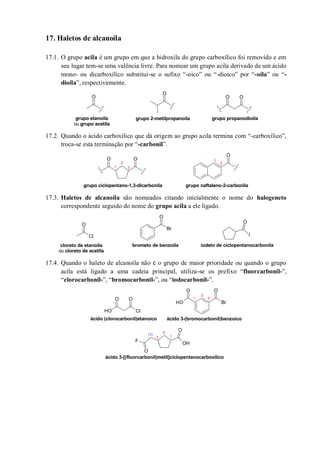 17. Haletos de alcanoíla
17.1. O grupo acila é um grupo em que a hidroxila do grupo carboxílico foi removido e em
seu lugar tem-se uma valência livre. Para nomear um grupo acila derivado de um ácido
mono- ou dicarboxílico substitui-se o sufixo “-oico” ou “-dioico” por “-oíla” ou “-
dioíla”, respectivamente.
17.2. Quando o ácido carboxílico que dá origem ao grupo acila termina com “-carboxílico”,
troca-se esta terminação por “-carbonil”.
17.3. Haletos de alcanoíla são nomeados citando inicialmente o nome do halogeneto
correspondente seguido do nome do grupo acila a ele ligado.
17.4. Quando o haleto de alcanoíla não é o grupo de maior prioridade ou quando o grupo
acila está ligado a uma cadeia principal, utiliza-se os prefixo “fluorcarbonil-”,
“clorocarbonil-”, “bromocarbonil-”, ou “iodocarbonil-”.
O
O
OO
grupo etanoíla
ou grupo acetila
grupo 2-metilpropanoíla grupo propanodioíla
O
O O
grupo ciclopentano-1,3-dicarbonila grupo naftaleno-2-carbonila
1
2
1
2
3
O
Cl
Br
O
I
O
cloreto de etanoíla
ou cloreto de acetila
iodeto de ciclopentanocarbonilabrometo de benzoíla
O
ClOH
O
Br
OO
OH
OH
O
F
O
ácido (clorocarbonil)etanoico ácido 3-(bromocarbonil)benzoico
ácido 3-[(fluorcarbonil)metil]ciclopentanocarboxílico
1
2
3
1
2
3
(1)
 
