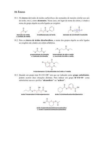 18. Ésteres
18.1. Os ésteres derivados de ácidos carboxílicos são nomeados de maneira similar aos sais
de ácido, isto é, como alcanoatos. Nesse caso, em lugar do nome do cátion, é citado o
nome do grupo alquila ou arila ligados ao oxigênio.
18.2. Para os ésteres de ácidos dicarboxílicos, o nome dos grupos alquila ou arila ligados
ao oxigênio são citados em ordem alfabética.
18.3. Quando um grupo éster R−CO−OR’ tem que ser indicado como grupo substituinte,
podem ocorrer duas situações distintas. Para indicar um grupo R−CO−O− como
substituinte usa-se o prefixo “alcanoiloxi-” ou “aciloxi-”.
O
O
O
O
O
O O
1
2
3
4
1
2
1
2
(1)
(2)
(3)
(4)
etanoato de metila
ou acetato de metila
3-metilbutanoato de fenila etanoato de 2,2-dimetil-3-oxobutila
O O
O O O
O
O
O
O
O
O
Cl
O
propanodioato de dimetila
ou malonato de dimetila
butanodioato de etila e metila
ou succinato de etiila e metila
4-clorobenzeno-1,2-dicarboxilato de 2-etila e 1-metila
1
2
3
4
O
O
OH
O OH
O
O
O
OH
O
O
OH
O
1
2
3
4
5
ácido 5-butanoiloxi-3-hidroxipentanoico ácido 3-(ciclohexilcarbonilóxi)benzoico
ácido 3-(etanoiloxi)ciclohexanocarboxílico
ou ácido 3-acetoxiciclohexanocarboxílico
1
2
3
1
2
3
 