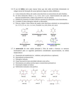 1.6. O uso do itálico serve para marcar letras que não estão envolvidas diretamente no
estágio inicial de formação do nome (primeira etapa da ordem alfabética).
a) Letras minúsculas itálicas são usadas como descritores na nomenclatura de anéis fundidos;
b) As letras minúsculas itálicas o, m, p (orto, meta e para, respectivamente) são usadas em
benzenos dissubstituídos, embora seja preferível o uso de numerais.
c) Símbolos de elementos em itálico indicam a presença de substituintes nestes heteroátomos;
d) O símbolo H indica hidrogênio indicado ou adicionado;
e) Palavras, sílabas e letras itálicas são usadas como descritores estruturais ou estereoquímicos
(ex.: R, S, Z, E, sec, terc, cis, trans. Exceções: iso, ciclo, homo, nor, seco).
1.7. A numeração de uma cadeia principal é feita de modo a fornecer os menores
localizadores para os seguintes parâmetros considerados sucessivamente, na ordem
listada abaixo:
a) Numeração pré-estabelecida (ex.: naftaleno, anéis policíclicos e espiranos);
b) Heteroátomos em heterociclos;
c) Hidrogênio indicado;
d) Grupo funcional de maior prioridade indicado como sufixo;
e) Heteroátomos em cadeias acíclicas (para a nomenclatura permutativa);
f) Insaturações (duplas ou triplas);
g) Substituintes nomeados como prefixos.
OH
Cl
N
H
O
Br
N N
H
o-clorofenol
caso (b)
N,2-dimetilpropan-1-amina
caso (c)
(R)-2-bromobutano
caso (e)
trans-pent-2-eno
caso (e)
4H-pirano
caso (d)
1
2
3
4
5
6
3 1
2
1
2
3
4 1
2
3
4
5
1
2
[1][2]
[3]
a
b
cd
e
f
[4]
[5]
1H-pirrolo[2,3-b]piridina
casos (a) e (d)
1H-pirrolo piridina2,3 b
OH
O O
O O O1
2
3
45
6
8
7
8a
4a
caso (a)
1
2
3
4
5
6
caso (d)
1
2
3
4
5 6
7
8
caso (e) 1
2
3
4
5
6
8
caso (f) 1 2
3
4
5
6
79
caso (g)
1
2
3
4
5
6
caso (b)
1
2
3
4
5
6
caso (c)
 