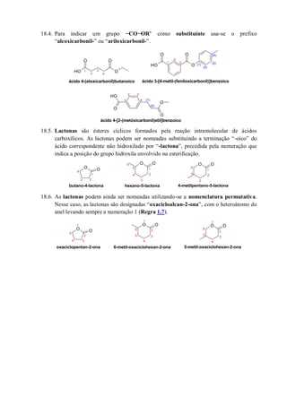 18.4. Para indicar um grupo −CO−OR’ como substituinte usa-se o prefixo
“alcoxicarbonil-” ou “ariloxicarbonil-”.
18.5. Lactonas são ésteres cíclicos formados pela reação intramolecular de ácidos
carboxílicos. As lactonas podem ser nomeadas substituindo a terminação “-oico” do
ácido correspondente não hidroxilado por “-lactona”, precedida pela numeração que
indica a posição do grupo hidroxila envolvido na esterificação.
18.6. As lactonas podem ainda ser nomeadas utilizando-se a nomenclatura permutativa.
Nesse caso, as lactonas são designadas “oxacicloalcan-2-ona”, com o heteroátomo do
anel levando sempre a numeração 1 (Regra 1.7).
O
O
OH
O
OH O
OO
O
OH O
O
1
2 3
4 (1)
(2)
ácido 4-[2-(metóxicarbonil)etil]benzoico
1
2
3
4
ácido 4-(etoxicarbonil)butanoico ácido 3-[4-metil-(feniloxicarbonil)]benzoico
1
2
3
(1)
(2)
(3)
(4)
O O
O O O O
1
2
3
4
5
6
1
2
3
4
5
1
23
4
butano-4-lactona hexano-5-lactona 4-metilpentano-5-lactona
O O
O O O O
1
2
3
4
5
6
1
2
3
4
5
1
2
34
oxaciclopentan-2-ona 6-metil-oxaciclohexan-2-ona 5-metil-oxaciclohexan-2-ona
5
6
 