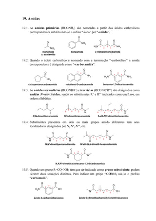 19. Amidas
19.1. As amidas primárias (RCONH2) são nomeadas a partir dos ácidos carboxílicos
correspondentes substituindo-se o sufixo “-oico” por “-amida”.
19.2. Quando o ácido carboxílico é nomeado com a terminação “-carboxílico” a amida
correspondente é designada como “-carboxamida”.
19.3. As amidas secundárias (RCONHR’) e terciárias (RCONR’R’’) são designadas como
amidas N-substituídas, sendo os substituintes R’ e R’’ indicados como prefixos, em
ordem alfabética.
19.4. Substituintes presentes em dois ou mais grupos amido diferentes tem seus
localizadores designados por N, N’, N’’, etc.
19.5. Quando um grupo R−CO−NH2 tem que ser indicado como grupo substituinte, podem
ocorrer duas situações distintas. Para indicar um grupo −CONH2 usa-se o prefixo
“carbamoil-”.
NH2
O NH2
O
NH2
O
NH2
O
etanamida
ou acetamida
benzamida 3-metilpentanodiamida
1
2
3
4
5
NH2
O
NH2
O
NH2
OO
NH2
ciclopentanocarboxamida nafatleno-2-carboxamida benzeno-1,3-dicarboxamida
1
2
1
2
3
N
H
O
N
O
N
H
O
N,N-dimetilbutanamida N,5-dimetil-hexanamida 5-etil-N,7-dimetiloctanamida
1
2
3
4
5
6 8
1
2
3
4
5
6
7
N
H
N
H
O O
N
N
H
O
O
N
OO
N
H
N,N'-dimetilpentanodiamida N'-etil-N,N-dimetil-hexanodiamida
N,N,N'-trimetilciclohexano-1,3-dicarboxamida
1
2
3
4
5
6
1
2
3
4
5
1
2
3
O
NH2
OH
O
N OH
OO
ácido 3-carbamoilbenzoico ácido 6-(dimetilcarbamoil)-5-metil-hexanoico
1
2
3
4
5
6
1
2
3
 