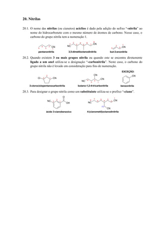 20. Nitrilas
20.1. O nome das nitrilas (ou cianetos) acíclios é dado pela adição do sufixo “-nitrila” ao
nome do hidrocarboneto com o mesmo número de átomos de carbono. Nesse caso, o
carbono do grupo nitrila tem a numeração 1.
20.2. Quando existem 3 ou mais grupos nitrila ou quando este se encontra diretamente
ligado a um anel utiliza-se a designação “-carbonitrila”. Neste caso, o carbono do
grupo nitrila não é levado em consideração para fins de numeração.
20.3. Para designar o grupo nitrila como um substituinte utiliza-se o prefixo “-ciano”.
CN
CN
NC CN
1
2
3
4
5
6 8
pentanonitrila
1
2
3
4
5 7
3,5-dimetiloctanodinitrila
1
2
3
4
but-3-enonitrila
CN
CNCl
CN
CN
NC 1
2
3
4
3-clorociclopentanocarbonitrila benzonitrilabutano-1,2-4-tricarbonitrila
1
2
3
EXCEÇÃO:
OH
O
NC
NC
CN
CN
1
2
3
4
5
6
7
8
(1)
4-(cianometil)octanodinitrila
1
2
3
ácido 3-cianobenzoico
 