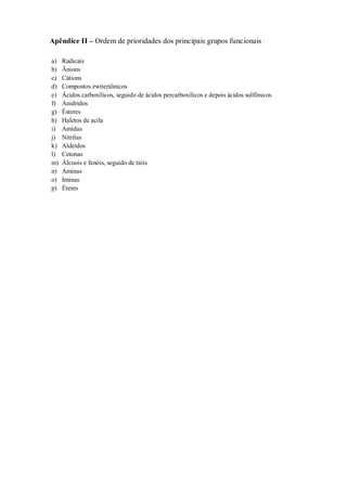Apêndice II – Ordem de prioridades dos principais grupos funcionais
a) Radicais
b) Ânions
c) Cátions
d) Compostos zwiteriônicos
e) Ácidos carboxílicos, seguido de ácidos percarboxílicos e depois ácidos sulfônicos
f) Anidridos
g) Ésteres
h) Haletos de acila
i) Amidas
j) Nitrilas
k) Aldeídos
l) Cetonas
m) Álcoois e fenóis, seguido de tióis
n) Aminas
o) Iminas
p) Éteres
 