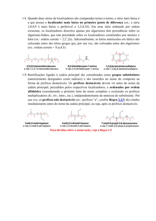 1.8. Quando duas séries de localizadores são comparadas termo a termo, a série mais baixa é
a que possui o localizador mais baixo no primeiro ponto de diferença (ex.: a série
2,8,9,9 é mais baixa e preferível a 3,3,4,10). Em uma série ordenada por ordem
crescente, os localizadores descritos apenas por algarismos têm precedência sobre os
algarismo-linhas, que tem prioridade sobre os localizadores constituídos por número e
letra (ex.: ordem correta = 2,2’,2a). Adicionalmente, as letras maiúsculas em itálico são
colocadas antes das letras gregas que, por sua vez, são colocadas antes dos algarismos
(ex.: ordem correta = N,α,4,5).
1.9. Ramificações ligadas à cadeia principal são consideradas como grupos substituintes
(anteriormente designados como radicais) e são inseridos no nome do composto na
forma de prefixos destacáveis. Os prefixos destacáveis devem vir antes do nome da
cadeia principal, precedidos pelos respectivos localizadores, e ordenados por ordem
alfabética (considerando a primeira letra do nome completo e excluindo os prefixos
multiplicadores di-, tri-, tetra-, etc.), independentemente da natureza do substituinte. Por
sua vez, os prefixos não destacáveis (ex.: prefixos “a”; confira Regra 1.13) são citados
imediatamente antes do nome da cadeia principal, ou seja, após os prefixos destacáveis.
Para dúvidas sobre a numeração, veja a Regra 1.5
N
H
1
2
3
4
5
6
7
8
9
10
11
N,2-dimetilpropan-1-amina
e não 2,N-dimetilpropan-1-amina
3 1
2
2,8,9,9-tetrametilundecano
e não 3,3,4,10-tetrametilundecano
1
2
3
45
6
8
7
8a
4a
1,2,8,8a-tetrahidronaftaleno
e não 1,2,8a,8-tetrahidronaftaleno
O
O
5-etil-2-metil-heptano
e não 2-metil-5-etil-heptano
1
2
3
4
5
6
7
1
2
3
4
5
6
1
2
3
4
5
6
7
8
9
4-etil-2,3-dimetil-hexano
e não 2,3-dimetil-4-etil-hexano
7-metil-5-propil-3,6-dioxanonano
e não 7-metil-3,6-dioxa-5-propilnonano
 