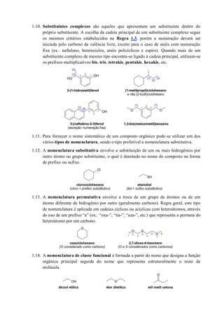 1.10. Substituintes complexos são aqueles que apresentam um substituinte dentro do
próprio substituinte. A escolha da cadeia principal de um substituinte complexo segue
os mesmos critérios estabelecidos na Regra 1.3, porém a numeração deverá ser
iniciada pelo carbono da valência livre, exceto para o caso de anéis com numeração
fixa (ex.: naftaleno, heterociclos, anéis policíclicos e espiro). Quando mais de um
substituinte complexo de mesmo tipo encontra-se ligado à cadeia principal, utilizam-se
os prefixos multiplicativos bis, tris, tetrakis, pentakis, hexakis, etc.
1.11. Para fornecer o nome sistemático de um composto orgânico pode-se utilizar um dos
vários tipos de nomenclatura, sendo o tipo preferível a nomenclatura substitutiva.
1.12. A nomenclatura substitutiva envolve a substituição de um ou mais hidrogênios por
outro átomo ou grupo substituinte, o qual é denotado no nome do composto na forma
de prefixo ou sufixo.
1.13. A nomenclatura permutativa envolve a troca de um grupo de átomos ou de um
átomo diferente de hidrogênio por outro (geralmente carbono). Regra geral, este tipo
de nomenclatura é aplicada em cadeias cíclicas ou acíclicas com heteroátomos, através
do uso de um prefixo “a” (ex.: “oxa-”, “tia-”, “aza-”, etc.) que representa a permuta do
heteroátomo por um carbono.
1.14. A nomenclatura de classe funcional é formada a partir do nome que designa a função
orgânica principal seguida do nome que representa estruturalmente o resto da
molécula.
OH
OH
OH OO
3-(1-hidroxietil)fenol (1-metilpropil)ciclohexano
e não (2-butil)ciclohexano
3-(naftaleno-2-il)fenol
(exceção: numeração fixa)
1
2
3
[1]
[2]
[3][1]
[2]
[1]
[2]
1
2
3
1,3-bis(metoximetil)benzeno
1
2
3
[1] [1]
Cl
SH
clorociclohexano
(cloro = prefixo substitutivo)
etanotiol
(tiol = sufixo substitutivo)
O
O S
O
1
2
3
4
5
6 8
oxaciclohexano
(O considerado como carbono)
2,7-dioxa-4-tiaoctano
(O e S considerados como carbonos)
7
OH O
O
álcool etílico éter dietílico etil metil cetona
 