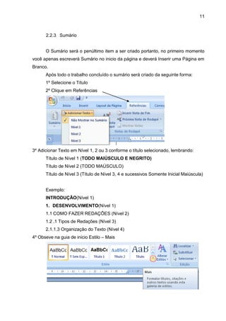 11
2.2.3 Sumário
O Sumário será o penúltimo item a ser criado portanto, no primeiro momento
você apenas escreverá Sumário no inicio da página e deverá Inserir uma Página em
Branco.
Após todo o trabalho concluído o sumário será criado da seguinte forma:
1º Selecione o Título
2º Clique em Referências
3º Adicionar Texto em Nível 1, 2 ou 3 conforme o título selecionado, lembrando:
Título de Nível 1 (TODO MAIÚSCULO E NEGRITO)
Título de Nível 2 (TODO MAÚSCULO)
Título de Nível 3 (Título de Nível 3, 4 e sucessivos Somente Inicial Maiúscula)
Exemplo:
INTRODUÇÃO(Nível 1)
1. DESENVOLVIMENTO(Nível 1)
1.1 COMO FAZER REDAÇÕES (Nível 2)
1.2 .1 Tipos de Redações (Nível 3)
2.1.1.3 Organização do Texto (Nível 4)
4º Obseve na guia de inicio Estilo – Mais
 