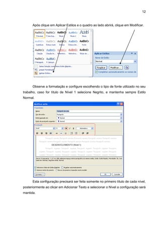 12
Após clique em Aplicar Estilos e o quadro ao lado abrirá, clique em Modificar.
Observe a formatação e configure escolhendo o tipo de fonte utilizado no seu
trabalho, caso for título de Nível 1 selecione Negrito, e mantenha sempre Estilo
Normal.
Esta configuração precisará ser feita somente no primeiro título de cada nível,
posteriormente ao clicar em Adicionar Texto e selecionar o Nível a configuração será
mantida.
 