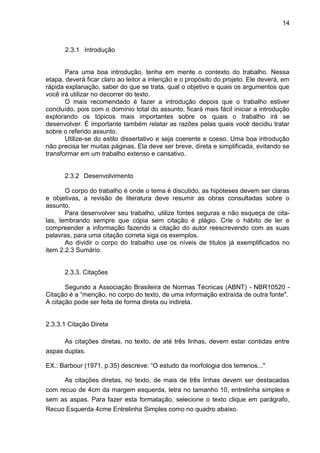 14
2.3.1 Introdução
Para uma boa introdução, tenha em mente o contexto do trabalho. Nessa
etapa, deverá ficar claro ao leitor a intenção e o propósito do projeto. Ele deverá, em
rápida explanação, saber do que se trata, qual o objetivo e quais os argumentos que
você irá utilizar no decorrer do texto.
O mais recomendado é fazer a introdução depois que o trabalho estiver
concluído, pois com o domínio total do assunto, ficará mais fácil iniciar a introdução
explorando os tópicos mais importantes sobre os quais o trabalho irá se
desenvolver. É importante também relatar as razões pelas quais você decidiu tratar
sobre o referido assunto.
Utilize-se do estilo dissertativo e seja coerente e coeso. Uma boa introdução
não precisa ter muitas páginas. Ela deve ser breve, direta e simplificada, evitando se
transformar em um trabalho extenso e cansativo.
2.3.2 Desenvolvimento
O corpo do trabalho é onde o tema é discutido, as hipóteses devem ser claras
e objetivas, a revisão de literatura deve resumir as obras consultadas sobre o
assunto.
Para desenvolver seu trabalho, utilize fontes seguras e não esqueça de cita-
las, lembrando sempre que cópia sem citação é plágio. Crie o hábito de ler e
compreender a informação fazendo a citação do autor reescrevendo com as suas
palavras, para uma citação correta siga os exemplos.
Ao dividir o corpo do trabalho use os níveis de titulos já exemplificados no
item 2.2.3 Sumário.
2.3.3. Citações
Segundo a Associação Brasileira de Normas Técnicas (ABNT) - NBR10520 -
Citação é a “menção, no corpo do texto, de uma informação extraída de outra fonte".
A citação pode ser feita de forma direta ou indireta.
2.3.3.1 Citação Direta
As citações diretas, no texto, de até três linhas, devem estar contidas entre
aspas duplas.
EX.: Barbour (1971, p.35) descreve: “O estudo da morfologia dos terrenos..."
As citações diretas, no texto, de mais de três linhas devem ser destacadas
com recuo de 4cm da margem esquerda, letra no tamanho 10, entrelinha simples e
sem as aspas. Para fazer esta formatação, selecione o texto clique em parágrafo,
Recuo Esquerda 4cme Entrelinha Simples como no quadro abaixo.
 