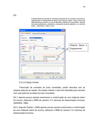 15
EX.:
A teleconferência permite ao individuo participar de um encontro nacional ou
regional sem a necessidade de deixar seu local de origem. Tipos comum de
teleconferência incluem o uso da televisão, telefone,e computador. Através
da áudio-conferência, utilizando a companhia local de telefone, um sinal de
áudio... (NICHOLS, 1993, p.181)
2.3.3.2 Citação Indireta
Transcrição de conceitos do autor consultado, porém descritos com as
próprias palavras do redator. Na citação indireta o autor tem liberdade para escrever
com suas palavras as ideias do autor consultado.
EX.1: Apenas poucos estudos examinaram a conformação de uma molécula inteira
de mucina, utilizando a RMN de carbono 13 e técnicas de disseminação luminosa,
(GERKEN, 1989).
EX.2: Segundo Gerken, (1989) apenas poucos estudos examinaram a conformação
de uma molécula inteira de mucina, utilizando a RMN de carbono 13 e técnicas de
disseminação luminosa.
Observe Recuo e
Espaçamento.
 