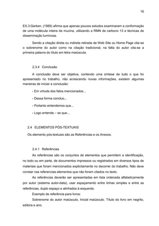 16
EX.3:Gerken, (1989) afirma que apenas poucos estudos examinaram a conformação
de uma molécula inteira de mucina, utilizando a RMN de carbono 13 e técnicas de
disseminação luminosa.
Sendo a citação direta ou indireta retirada de Web Site ou Home Page cita-se
o sobrenome do autor como na citação tradicional, na falta do autor cita-se a
primeira palavra do título em letra maiúscula.
2.3.4 Conclusão
A conclusão deve ser objetiva, contendo uma síntese de tudo o que foi
apresentado no trabalho, não acrescendo novas informações, existem algumas
maneiras de iniciar a conclusão:
- Em virtude dos fatos mencionados...
- Dessa forma concluo...
- Portanto entendemos que...
- Logo entende – se que...
2.4 ELEMENTOS PÓS-TEXTUAIS
Os elemento pós-textuais são as Referências e os Anexos.
2.4.1 Referências
As referências são os conjuntos de elementos que permitem a identificação,
no todo ou em parte, de documentos impressos ou registrados em diversos tipos de
materiais que foram mencionados explicitamente no decorrer do trabalho. Não deve
constar nas referencias elementos que não foram citados no texto.
As referências deverão ser apresentadas em lista ordenada alfabeticamente
por autor (sistema autor-data), usar espaçamento entre linhas simples e entre as
referências, duplo espaço e alinhados à esquerda.
Exemplo de referência para livros:
Sobrenome do autor maiúsculo, Inicial maiúsculo. Título do livro em negrito,
editora e ano.
 