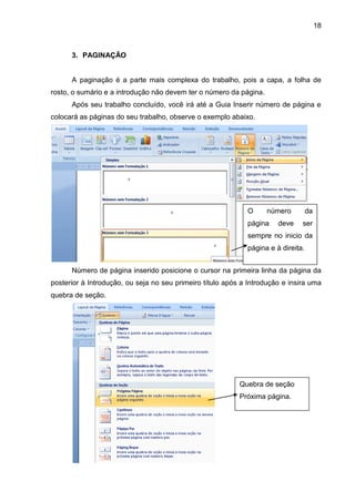 18
3. PAGINAÇÃO
A paginação é a parte mais complexa do trabalho, pois a capa, a folha de
rosto, o sumário e a introdução não devem ter o número da página.
Após seu trabalho concluído, você irá até a Guia Inserir número de página e
colocará as páginas do seu trabalho, observe o exemplo abaixo.
Número de página inserido posicione o cursor na primeira linha da página da
posterior à Introdução, ou seja no seu primeiro título após a Introdução e insira uma
quebra de seção.
O número da
página deve ser
sempre no inicio da
página e à direita.
Quebra de seção
Próxima página.
 