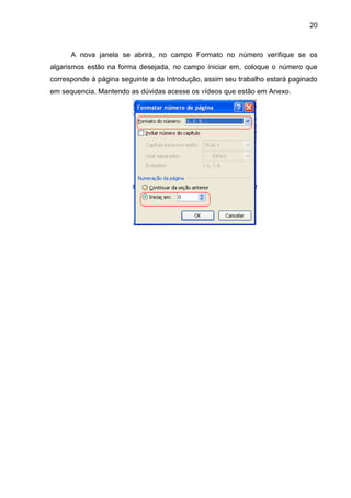20
A nova janela se abrirá, no campo Formato no número verifique se os
algarismos estão na forma desejada, no campo iniciar em, coloque o número que
corresponde à página seguinte a da Introdução, assim seu trabalho estará paginado
em sequencia. Mantendo as dúvidas acesse os vídeos que estão em Anexo.
 