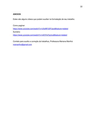 22
ANEXOS
Estes são alguns vídeos que podem auxiliar na formatação de seu trabalho.
Como paginar:
https://www.youtube.com/watch?v=U5zMPJDFUpo&feature=related
Sumário:
https://www.youtube.com/watch?v=mE5YeTqIJno&feature=related
Contato para auxilio e correção de trabalhos, Professora Mariana Manfroi
mamanfroi@gmail.com
 