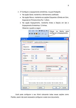 8
 3º Configure o espaçamento entrelinhas, na guia Parágrafo.
Na opção Geral, mantenha o Alinhamento Justificado
Na opção Recuo, mantenha as opções Esquerda e Direita em 0cm,
Especial em Primeira linha Por: 1,25cm.
Na opção Espaçamento, mantenha Antes e Depois em 0pt e
Espaçamento Entrelinhas 1,5 linhas.
Observe o quadro a seguir:
Você pode configurar o seu Word colocando todas essas opções como
Padrão, assim não será necessário configurar a cada novo documento.
Clique na flecha para
configurar o Espaçamento.
 