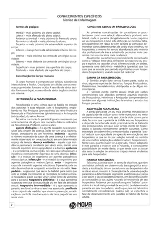 2
CONHECIMENTOS ESPECÍFICOS
Técnico de Enfermagem
Termos de posição:
Medial – mais próximo do plano sagital;
Lateral – mais afastado do plano sagital;
Anterior ou ventral - mais próximo da frente do corpo;
Posterior ou dorsal – mais próximo do dorso;
Superior – mais próximo da extremidade superior do
corpo;
Inferior – mais próximo da extremidade inferior do cor-
po;
Interno – mais próximo do centro de um órgão ou ca-
vidade;
Externo – mais distante do centro de um órgão ou ca-
vidade;
Superficial – mais próximo da superfície do corpo;
Profundo – mais afastado da superfície do corpo .
Constituição Do Corpo Humano
O corpo humano é composto por células, substâncias
intercelulares e fluídos. O conjunto de células com as mes-
mas propriedades forma o tecido. A reunião de vários teci-
dos forma um órgão, e a reunião de vários órgãos constitui
um sistema.
INTRODUÇÃO À PARASITOLOGIA
Parasitologia é uma ciência que se baseia no estudo
dos parasitas e suas relações com o hospedeiro, englo-
bando os filos Protozoa (protozoários), do reino Protista e
Nematoda e Platyhelminthes (platelmintos) e Arthropoda
(artrópodes), do reino Animal.
Ao iniciar o estudo da parasitologia é conveniente que
você se lembre de alguns dos conceitos básicos utilizados
na Parasitologia. Portanto, vamos a eles:
agente etiológico = é o agente causador ou o respon-
sável pela origem da doença. pode ser um vírus, bactéria,
fungo, protozoário ou um helminto. endemia - quando
o número esperado de casos de uma doença é o efetiva-
mente observado em uma população em um determinado
espaço de tempo. doença endêmica - aquela cuja inci-
dência permanece constante por vários anos, dando uma
idéia de equilíbrio entre a população e a doença. epidemia
- é a ocorrência, numa região, de casos que ultrapassam a
incidência normalmente esperada de uma doença. infec-
ção - é a invasão do organismo por agentes patogênicos
microscópicos. infestação - é a invasão do organismo por
agentes patogênicos macroscópicos. vetor - organismo
capaz de transmitir agentes infecciosos. 0 parasita pode ou
não desenvolver-se enquanto encontra-se no vetor. hos-
pedeiro - organismo que serve de habitat para outro que
nele se instala encontrando as condições de sobrevivência.
o hospedeiro pode ou não servir como fonte de alimento
para a parasita. hospedeiro definitivo - é o que apresenta
o parasito em fase de maturidade ou em fase de atividade
sexual. hospedeiro intermediário - é o que apresenta o
parasito em fase larvária ou em fase assexuada. profilaxia
- é o conjunto de medidas que visam a prevenção, erradi-
cação ou controle das doenças ou de fatos prejudiciais aos
seres vivos.
CONCEITOS GERAIS EM PARASITOLOGIA
As primeiras conceituações de parasitismo o carac-
terizavam como uma relação desarmônica, portanto uni-
lateral, onde o parasita obrigatoriamente trazia prejuízos
ao seu hospedeiro. Como esta definição se mostrou falha,
principalmente em razão de nem sempre se conseguir de-
monstrar danos determinantes de sinais e/ou sintomas, no
hospedeiro, a mesma foi sendo abandonada pela maioria
dos profissionais da área e substituída por outras mais coe-
rentes com os conceitos mais modernos.
Atualmente, parasitismo é principalmente conceituado
como a “relação entre dois elementos de espécies (ou gru-
po e espécie, no caso dos vírus) diferentes onde um destes,
apresenta uma deficiência metabólica (parasita) que faz
com que se associe por período significativo a um hospe-
deiro (hospedador), visando suprir tal carência”.
CAMPO DA PARASITOLOGIA
1- Sentido amplo (lato senso): Fazem parte, todos os
vírus, algumas espécies de: Bactérias, Fungos, Protozoários,
Platelmintos, Nematelmintos, Artrópodes e de Algas mi-
croscópicas.
2 - Sentido estrito (estrito senso): Onde por razões
convencionais são alocados somente algumas espécies
de: Protozoários, Helmintos e Artrópodes compreendendo
também em algumas instituições de ensino o estudo dos
Fungos parasitas.
ADAPTAÇÃO PARASITÁRIA
A perda parcial de um ou mais sistemas metabólicos e
da capacidade de utilizar outra fonte nutricional no meio
ambiente externo, em todo seu ciclo de vida ou em parte
dele, faz com que o parasita se instale em seu hospedeiro
e dependa da sobrevida deste, principalmente se tratando
dos endoparasitas, em que, caso ocorra morte do hospe-
dador, o parasita normalmente também sucumbe. Como
estratégia de sobrevivência e transmissão, o parasita “bus-
ca” reduzir sua capacidade de agressão em relação ao seu
hospedeiro, o que se dá por seleção natural, no sentido
de uma melhor adaptação a determinado(s) hospedeiro(s).
Neste caso, quanto maior for à agressão, menos adaptado
é este parasita a espécie que o hospeda, e consequente
possibilidade de morte deste, o que tende com o passar
dos anos à seleção de amostras (cepas) menos virulentas
para este hospedador.
HABITAT PARASITÁRIO
Tal como acontece com os seres de vida livre, que têm
um habitat definido em determinada área geográfica estu-
dada, a localização de um parasita em seu hospedeiro não
se dá ao acaso, mas sim é conseqüência de uma adequação
parasitária a determinado segmento anatômico que passa
a ser assim o seu ecossistema interno, em decorrência sofre
as conseqüência das ações naturais de resistência de seu
hospedeiro. Podemos por assim dizer que o “habitat” para-
sitário é o local mais provável de encontro de determinado
parasita em seu hospedeiro, sendo que para os helmintos
normalmente consideramos, quanto não se especifica a
fase de desenvolvimento em questão, o habitat da forma
adulta.
 