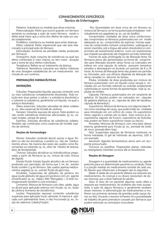 4
CONHECIMENTOS ESPECÍFICOS
Técnico de Enfermagem
Paliativo: Substância ou medida que alivia sintomas.
Potencialização: Efeito que ocorre quando um fármaco
aumenta ou prolonga a ação de outro fármaco, sendo o
efeito total maior que a soma dos efeitos de cada um usa-
do isoladamente.
Profilático: substância ou medida para evitar doenças.
Efeito colateral: Efeito imprevisível que não está rela-
cionado à principal ação do fármaco.
Estimulação: Aumento da atividade celular produzido
por fármacos.
Sinergismo: Ação conjunta de substâncias na qual seu
efeito combinado é mais intenso ou tem maior duração
que a soma de seus efeitos individuais.
Terapêutica: Refere-se ao tratamento da doença.
Tolerância: Resistência crescente aos efeitos habituais
de uma dosagem estabelecida de um medicamento em
virtude do uso contínuo.
PREPARAÇÕES FARMACÊUTICAS
DEFINIÇÕES
Soluções: Preparações líquidas aquosas contendo uma
ou mais substâncias completamente dissolvidas. Toda so-
lução tem duas partes: o soluto ( a substância dissolvida) e
o solvente (a substância, geralmente um líquido, na qual o
soluto é dissolvido).
Óleos essenciais: Soluções saturadas de óleos voláteis
(p. ex., óleo essencial de hortelã de cânfora).
Xaropes: Soluções aquosas de açúcar. Estes podem ou
não conter substâncias medicinais adicionadas. (p. ex., xa-
rope simples, xarope de ipeca)
Espíritos: Soluções alcoólicas de substâncias voláteis.
Também são conhecidos como essências de hortelã, espí-
rito de cânfora).
Noções de Farmacologia
Elixires: Soluções contendo álcool, açúcar e água. Po-
dem ou não ser aromáticas, e podem ou não ser medica-
mentos ativos. Na maioria das vezes são usados como fla-
vorizantes ou solventes (p. ex., elixir de hidrato de terpina,
elixir de fenobarbital).
Tinturas: Soluções alcoólicas ou hidroálcoólicas prepa-
radas a partir de fármacos (p. ex., tintura de iodo, tintura
de digital).
Extrato Fluido: Extrato líquido alcoólico de um fármaco
produzido por percolção, de forma que 1 mL do extrato
fluido contém 1 g do fármaco. São usados apenas medica-
mentos vegetais (p. ex., extrato fluido de glicirriza).
Emulsões: Suspensões de glóbulos de gordura em
água (oude glóbulos de água em gordura) com um agente
emulsificador (p. ex., Haley’s MO, Petrogalar). ( O leite ho-
mogeneizado também é uma emulsão.)
Linimento: Mistura de fármacos com óleo, sabão, água
ou álcool para aplicação externa com fricção. (p. ex., loção
de cânfora, linimento de clorofórmio).
Loções: Preparações aquosas contendo substâncias
suspensas para aplicação local, calmante. A maioria é apli-
cada com palmadinhas leves, e não friccionada (p. ex., lo-
ção de calamina, Caladryl loção).
Pós: Quantidades em dose única de um fármaco ou
mistura de fármacos na forma pulverizada embaladas indi-
vidualmente em papelotes (p. ex., pó de Seidlitz).
Comprimidos: Unidades de dose única confecciona-
das comprimidos-se fármacos pulverizados em um molde
adequado (p. ex., comprimidos de aspirina). Formas espe-
ciais de comprimidos incluem comprimidos sublinguais (a
serem mantidos sob a língua até serem dissolvidos) e com-
primidos de revestimento entérico (com um revestimento
que impede sua absorção até chegarem ao trato intestinal).
Formas de ação prolongada ou de liberação lenta: Os
fármacos ativos são apresentados na forma de comprimi-
dos para liberação durante várias horas ou colocados em
esferas em uma cápsula. As esferas possuem tamanhos
variados e desintegram-se durante um período de 8 a 24
horas. As formas de liberação lenta não podem ser partidas
ou trituradas, pois sua eficácia depende da liberação das
várias camadas no decorrer do tempo.
Pílulas: Unidades de dose produzidas por mistura do
fármaco pulverizado com um líquido como xarope e en-
roladas em um formato redondo ou oval.São amplamente
substituídas pr outras formas da apresentação hoje (p. ex.,
pílulas de Hinkle).
Cápsulas: Fármacos pulverizados em um recipiente de
gelatina. Os líquidos podem ser colocados em cápsulas
de gelatina elásticas (p. ex., cápsulas de óleo de bacalhau,
cápsula de Benardryl.).
Supositórios: Mistura de fármacos com alguma base fir-
me como manteiga de cacau, que pode então ser moldada
para introdução em um orifício do corpo. Os supositórios
retais, vaginais e uretrais são os tipos mais comuns (p ex.,
supositórios vaginais de Furacin, supositórios de Dulcolax,
mas podem ser feitos supositórios nasais ou óticos).
Pomadas: Misturas de fármacos com uma base oleosa
externa, geralmente para fricção (p. ex., pomada de óxido
de zinco, pomada Bem-Gay).
Géis: Suspensões aquosas de fármacos insolúveis na
forma hidratada. O gel de hidróxido de alumínio, USP, é
um exemplo.
Aerossóis: Agentes farmacêuticos ativos sem um reci-
piente pressurizado.
Trociscos ou pastilhas: Preparações planas, redondas
ou retangulares mantidas na boca até se dissolverem.
Noções de Dosagem
Dosagem é a quantidade de medicamentos ou agente
prescrito para um determinado paciente ou condição. Dose
é a porção medida do medicamento tomada de cada vez.
Os fatores que influenciam a dosagem são os seguintes:
Idade: A idade de um paciente afetará sua resposta aos
medicamentos. As crianças e os idosos necessitam de do-
ses menores que a dose habitual do adulto.
Sexo: O sexo de um paciente algumas vezes afeta a
resposta aos medicamentos. As mulheres são mais suscep-
tíveis à ação de alguns fármacos e geralmente recebem
doses menores. A administração de medicamentos a mu-
lheres nas primeiras semanas de gravidez pode causar da-
nos ao feto. Durante o terceiro trimestre há a possibilidade
de trabalho de parto prematuro causado por fármacos que
podem estimular as contrações musculares.
 