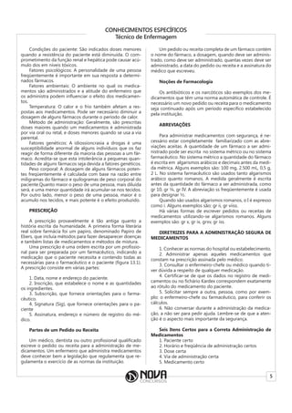 5
CONHECIMENTOS ESPECÍFICOS
Técnico de Enfermagem
Condições do paciente: São indicados doses menores
quando a resistência do paciente está diminuída. O com-
prometimento da função renal e hepática pode causar acú-
mulo dos em níveis tóxicos.
Fatores psicológicos: A personalidade de uma pessoa
freqüentemente é importante em sua resposta a determi-
nados fármacos.
Fatores ambientais: O ambiente no qual os medica-
mentos são administrados e a atitude do enfermeiro que
os administra podem influenciar o efeito dos medicamen-
tos.
Temperatura: O calor e o frio também afetam a res-
postas aos medicamentos. Pode ser necessário diminuir a
dosagem de alguns fármacos durante o período de calor.
Método de administração: Geralmente, são prescritas
doses maiores quando um medicamentos é administrada
por via oral ou retal, e doses menores quando se usa a via
parental.
Fatores genéticos: A idiossioncrasia a drogas é uma
susceptibilidade anormal de alguns indivíduos que os faz
reagir de forma diferente da maioria das pessoas a um fár-
maco. Acredita-se que esta intolerância a pequenas quan-
tidades de alguns fármacos seja devida a fatores genéticos.
Peso corporal: A dosagem de alguns fármacos poten-
tes freqüentemente é calculada com base na razão entre
miligramas do fármaco e quilogramas de peso corporal do
paciente.Quanto maior o peso de uma pessoa, mais diluída
será, e uma menor quantidade irá acumular-se nos tecidos.
Por outro lado, menor o peso de uma pessoa, maior é o
acumulo nos tecidos, e mais potente é o efeito produzido.
PRESCRIÇÃO
A prescrição provavelmente é tão antiga quanto a
história escrita da humanidade. A primeira forma literária
real sobre farmácia foi um papiro, denominado Papiro de
Ebers, que incluía métodos para fazer desaparecer doenças
e também listas de medicamentos e métodos de mistura.
Uma prescrição é uma ordem escrita por um profissio-
nal para ser preparada por um farmacêutico, indicando a
medicação que o paciente necessita e contendo todas as
necessárias para o farmacêutico e o paciente (figura 13.1).
A prescrição consiste em várias partes:
1. Data, nome e endereço do paciente.
2. Inscrição, que estabelece o nome e as quantidades
os ingredientes.
3. Subscrição, que fornece orientações para o farma-
cêutico.
4. Signatura (Sig), que fornece orientações para o pa-
ciente
5. Assinatura, endereço e número de registro do mé-
dico.
Partes de um Pedido ou Receita
Um médico, dentista ou outro profissional qualificado
escreve o pedido ou receita para a administração de me-
dicamentos. Um enfermeiro que administra medicamentos
deve conhecer bem a legislação que regulamenta que re-
gulamenta o exercício de as normas da instituição.
Um pedido ou receita completa de um fármaco contém
o nome do fármaco, a dosagem, quando deve ser adminis-
trado, como deve ser administrado, quantas vezes deve ser
administrado, a data do pedido ou receita e a assinatura do
médico que escreveu.
Noções de Farmacologia
Os antibióticos e os narcóticos são exemplos dos me-
dicamentos que têm uma norma automática de controle. É
necessário um novo pedido ou receita para o medicamento
seja continuado após um período específico estabelecido
pela instituição.
ABREVIAÇÕES
Para administrar medicamentos com segurança, é ne-
cessário estar completamente familiarizado com as abre-
viações aceitas. A quantidade de um fármaco a ser admi-
nistrado pode ser escrita no sistema métrico ou no sistema
farmacêutico. No sistema métrico a quantidade do fármaco
é escrita em algarismos arábicos e decimais antes da medi-
da métrica. Alguns exemplos são: 100 mg, 2.500 mL, 0,5 g,
2 L. No sistema farmacêutico são usados tanto algarismos
arábico quanto romanos. A medida geralmente é escrita
antes da quantidade do fármaco a ser administrada, como
gr 10, gr ¼, gr IV. A abreviação ss freqüentemente é usada
para designar ½.
Quando são usados algarismos romanos, o I é expresso
como i. Alguns exemplos são: gr ii, gr viiss.
Há várias formas de escrever pedidos ou receitas de
medicamentos utilizando-se algarismos romanos. Alguns
exemplos são: gr x, gr ix, grxv, gr iss.
DIRETRIZES PARA A ADMINISTRAÇÃO SEGURA DE
MEDICAMENTOS
1. Conhecer as normas do hospital ou estabelecimento.
2. Administrar apenas aqueles medicamentos que
constam na prescrição assinada pelo médico.
3. Consultar o enfermeiro-chefe ou médico quando ti-
ver dúvida a respeito de qualquer medicação.
4. Certificar-se de que os dados no registro de medi-
camentos ou no fichário Kardex correspondem exatamente
ao rótulo do medicamento do paciente.
5. Solicitar sempre a outra, pessoa, como por exem-
plo: o enfermeiro-chefe ou farmacêutico, para conferir os
cálculos.
6. Não conversar durante a administração da medica-
ção, a não ser para pedir ajuda. Lembre-se de que a aten-
ção é o aspecto mais importante da segurança.
Seis Itens Certos para a Correta Administração de
Medicamentos
1. Paciente certo
2. Horário e freqüência de administração certos
3. Dose certa
4. Via de administração certa
5. Medicamento certo
 