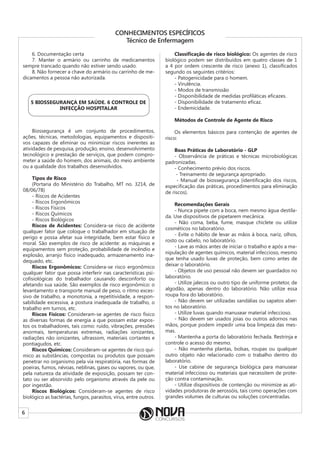 6
CONHECIMENTOS ESPECÍFICOS
Técnico de Enfermagem
6. Documentação certa
7. Manter o armário ou carrinho de medicamentos
sempre trancado quando não estiver sendo usado.
8. Não fornecer a chave do armário ou carrinho de me-
dicamentos a pessoa não autorizada.
5 BIOSSEGURANÇA EM SAÚDE. 6 CONTROLE DE
INFECÇÃO HOSPITALAR
Biossegurança é um conjunto de procedimentos,
ações, técnicas, metodologias, equipamentos e dispositi-
vos capazes de eliminar ou minimizar riscos inerentes as
atividades de pesquisa, produção, ensino, desenvolvimento
tecnológico e prestação de serviços, que podem compro-
meter a saúde do homem, dos animais, do meio ambiente
ou a qualidade dos trabalhos desenvolvidos.
Tipos de Risco
(Portaria do Ministério do Trabalho, MT no. 3214, de
08/06/78)
- Riscos de Acidentes
- Riscos Ergonômicos
- Riscos Físicos
- Riscos Químicos
- Riscos Biológicos
Riscos de Acidentes: Considera-se risco de acidente
qualquer fator que coloque o trabalhador em situação de
perigo e possa afetar sua integridade, bem estar físico e
moral. São exemplos de risco de acidente: as máquinas e
equipamentos sem proteção, probabilidade de incêndio e
explosão, arranjo físico inadequado, armazenamento ina-
dequado, etc.
Riscos Ergonômicos: Considera-se risco ergonômico
qualquer fator que possa interferir nas características psi-
cofisiológicas do trabalhador causando desconforto ou
afetando sua saúde. São exemplos de risco ergonômico: o
levantamento e transporte manual de peso, o ritmo exces-
sivo de trabalho, a monotonia, a repetitividade, a respon-
sabilidade excessiva, a postura inadequada de trabalho, o
trabalho em turnos, etc.
Riscos Físicos: Consideram-se agentes de risco físico
as diversas formas de energia a que possam estar expos-
tos os trabalhadores, tais como: ruído, vibrações, pressões
anormais, temperaturas extremas, radiações ionizantes,
radiações não ionizantes, ultrassom, materiais cortantes e
pontiagudos, etc.
Riscos Químicos: Consideram-se agentes de risco quí-
mico as substâncias, compostas ou produtos que possam
penetrar no organismo pela via respiratória, nas formas de
poeiras, fumos, névoas, neblinas, gases ou vapores, ou que,
pela natureza da atividade de exposição, possam ter con-
tato ou ser absorvido pelo organismo através da pele ou
por ingestão.
Riscos Biológicos: Consideram-se agentes de risco
biológico as bactérias, fungos, parasitos, vírus, entre outros.
Classificação de risco biológico: Os agentes de risco
biológico podem ser distribuídos em quatro classes de 1
a 4 por ordem crescente de risco (anexo 1), classificados
segundo os seguintes critérios:
- Patogenicidade para o homem.
- Virulência.
- Modos de transmissão
- Disponibilidade de medidas profiláticas eficazes.
- Disponibilidade de tratamento eficaz.
- Endemicidade.
Métodos de Controle de Agente de Risco
Os elementos básicos para contenção de agentes de
risco:
Boas Práticas de Laboratório - GLP
- Observância de práticas e técnicas microbiológicas
padronizadas.
- Conhecimento prévio dos riscos.
- Treinamento de segurança apropriado.
- Manual de biossegurança (identificação dos riscos,
especificação das práticas, procedimentos para eliminação
de riscos).
Recomendações Gerais
- Nunca pipete com a boca, nem mesmo água destila-
da. Use dispositivos de pipetarem mecânica.
- Não coma, beba, fume, masque chiclete ou utilize
cosméticos no laboratório.
- Evite o hábito de levar as mãos à boca, nariz, olhos,
rosto ou cabelo, no laboratório.
- Lave as mãos antes de iniciar o trabalho e após a ma-
nipulação de agentes químicos, material infeccioso, mesmo
que tenha usado luvas de proteção, bem como antes de
deixar o laboratório.
- Objetos de uso pessoal não devem ser guardados no
laboratório.
- Utilize jalecos ou outro tipo de uniforme protetor, de
algodão, apenas dentro do laboratório. Não utilize essa
roupa fora do laboratório.
- Não devem ser utilizadas sandálias ou sapatos aber-
tos no laboratório.
- Utilize luvas quando manusear material infeccioso.
- Não devem ser usados joias ou outros adornos nas
mãos, porque podem impedir uma boa limpeza das mes-
mas.
- Mantenha a porta do laboratório fechada. Restrinja e
controle o acesso do mesmo.
- Não mantenha plantas, bolsas, roupas ou qualquer
outro objeto não relacionado com o trabalho dentro do
laboratório.
- Use cabine de segurança biológica para manusear
material infeccioso ou materiais que necessitem de prote-
ção contra contaminação.
- Utilize dispositivos de contenção ou minimize as ati-
vidades produtoras de aerossóis, tais como operações com
grandes volumes de culturas ou soluções concentradas.
 