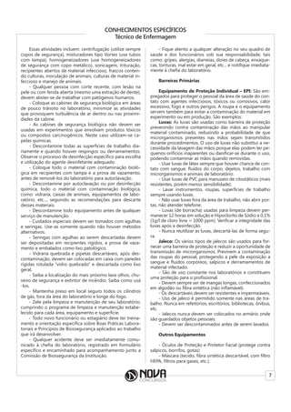 7
CONHECIMENTOS ESPECÍFICOS
Técnico de Enfermagem
Essas atividades incluem: centrifugação (utilize sempre
copos de segurança), misturadores tipo Vortex (use tubos
com tampa), homogeneizadores (use homogeneizadores
de segurança com copo metálico), sonicagem, trituração,
recipientes abertos de material infeccioso, frascos conten-
do culturas, inoculação de animais, culturas de material in-
feccioso e manejo de animais.
- Qualquer pessoa com corte recente, com lesão na
pele ou com ferida aberta (mesmo uma extração de dente),
devem abster-se de trabalhar com patógenos humanos.
- Coloque as cabines de segurança biológica em áreas
de pouco trânsito no laboratório, minimize as atividades
que provoquem turbulência de ar dentro ou nas proximi-
dades da cabine.
- As cabines de segurança biológica não devem ser
usadas em experimentos que envolvam produtos tóxicos
ou compostos carcinogênicos. Neste caso utilizam-se ca-
pelas químicas.
- Descontamine todas as superfícies de trabalho dia-
riamente e quando houver respingos ou derramamentos.
Observe o processo de desinfecção específico para escolha
e utilização do agente desinfetante adequado.
- Coloque todo o material com contaminação bioló-
gica em recipientes com tampa e a prova de vazamento,
antes de removê-los do laboratório para autoclavação.
- Descontamine por autoclavação ou por desinfecção
química, todo o material com contaminação biológica,
como: vidraria, caixas de animais, equipamentos de labo-
ratório, etc..., seguindo as recomendações para descarte
desses materiais.
- Descontamine todo equipamento antes de qualquer
serviço de manutenção.
- Cuidados especiais devem ser tomados com agulhas
e seringas. Use-as somente quando não houver métodos
alternativos.
- Seringas com agulhas ao serem descartadas devem
ser depositadas em recipientes rígidos, a prova de vaza-
mento e embalados como lixo patológico.
- Vidraria quebrada e pipetas descartáveis, após des-
contaminação, devem ser colocadas em caixa com paredes
rígidas rotulada “vidro quebrado” e descartada como lixo
geral.
- Saiba a localização do mais próximo lava olhos, chu-
veiro de segurança e extintor de incêndio. Saiba como usá
-los.
- Mantenha preso em local seguro todos os cilindros
de gás, fora da área do laboratório e longe do fogo.
- Zele pela limpeza e manutenção de seu laboratório,
cumprindo o programa de limpeza e manutenção estabe-
lecido para cada área, equipamento e superfície.
- Todo novo funcionário ou estagiário deve ter treina-
mento e orientação específica sobre Boas Práticas Labora-
toriais e Princípios de Biossegurança aplicados ao trabalho
que irá desenvolver.
- Qualquer acidente deve ser imediatamente comu-
nicado à chefia do laboratório, registrado em formulário
específico e encaminhado para acompanhamento junto a
Comissão de Biossegurança da Instituição.
- Fique atento a qualquer alteração no seu quadro de
saúde e dos funcionários sob sua responsabilidade, tais
como: gripes, alergias, diarreias, dores de cabeça, enxaque-
cas, tonturas, mal estar em geral, etc... e notifique imediata-
mente à chefia do laboratório.
Barreiras Primárias
Equipamento de Proteção Individual – EPI: São em-
pregados para proteger o pessoal da área de saúde do con-
tato com agentes infecciosos, tóxicos ou corrosivos, calor
excessivo, fogo e outros perigos. A roupa e o equipamento
servem também para evitar a contaminação do material em
experimento ou em produção. São exemplos:
Luvas: As luvas são usadas como barreira de proteção
prevenindo contra contaminação das mãos ao manipular
material contaminado, reduzindo a probabilidade de que
microrganismos presentes nas mãos sejam transmitidos
durante procedimentos. O uso de luvas não substitui a ne-
cessidade da lavagem das mãos porque elas podem ter pe-
quenos orifícios inaparentes ou danificar-se durante o uso,
podendo contaminar as mãos quando removidas.
- Usar luvas de látex sempre que houver chance de con-
tato com sangue, fluídos do corpo, dejetos, trabalho com
microrganismos e animais de laboratório.
- Usar luvas de PVC para manuseio de citostáticos (mais
resistentes, porém menos sensibilidade).
- Lavar instrumentos, roupas, superfícies de trabalho
sempre usando luvas.
- Não usar luvas fora da área de trabalho, não abrir por-
tas, não atender telefone.
- Luvas (de borracha) usadas para limpeza devem per-
manecer 12 horas em solução e Hipoclorito de Sódio a 0,1%
(1g/l de cloro livre = 1000 ppm). Verificar a integridade das
luvas após a desinfecção.
- Nunca reutilizar as luvas, descartá-las de forma segu-
ra.
Jaleco: Os vários tipos de jalecos são usados para for-
necer uma barreira de proteção e reduzir a oportunidade de
transmissão de microrganismos. Previnem a contaminação
das roupas do pessoal, protegendo a pele da exposição a
sangue e fluidos corpóreos, salpicos e derramamentos de
material infectado.
- São de uso constante nos laboratórios e constituem
uma proteção para o profissional.
- Devem sempre ser de mangas longas, confeccionados
em algodão ou fibra sintética (não inflamável).
- Os descartáveis devem ser resistentes e impermeáveis.
- Uso de jaleco é permitido somente nas áreas de tra-
balho. Nunca em refeitórios, escritórios, bibliotecas, ônibus,
etc.
- Jalecos nunca devem ser colocados no armário onde
são guardados objetos pessoais.
- Devem ser descontaminados antes de serem lavados.
Outros Equipamentos
- Óculos de Proteção e Protetor Facial (protege contra
salpicos, borrifos, gotas)
- Máscara (tecido, fibra sintética descartável, com filtro
HEPA, filtros para gases, etc.).
 