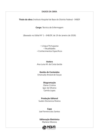 DADOS DA OBRA
Título da obra: Instituto Hospital de Base do Distrito Federal - IHBDF
Cargo: Técnico de Enfermagem
(Baseado no Edital Nº 1 – IHB/DF, de 19 de Janeiro de 2018)
• Língua Portuguesa
• Atualidades
• Conhecimentos Específicos
Autora
Ana Luisa M. da Costa Iacida
Gestão de Conteúdos
Emanuela Amaral de Souza
Diagramação
Elaine Cristina
Igor de Oliveira
Camila Lopes
Produção Editoral
Suelen Domenica Pereira
Capa
Joel Ferreira dos Santos
Editoração Eletrônica
Marlene Moreno
 